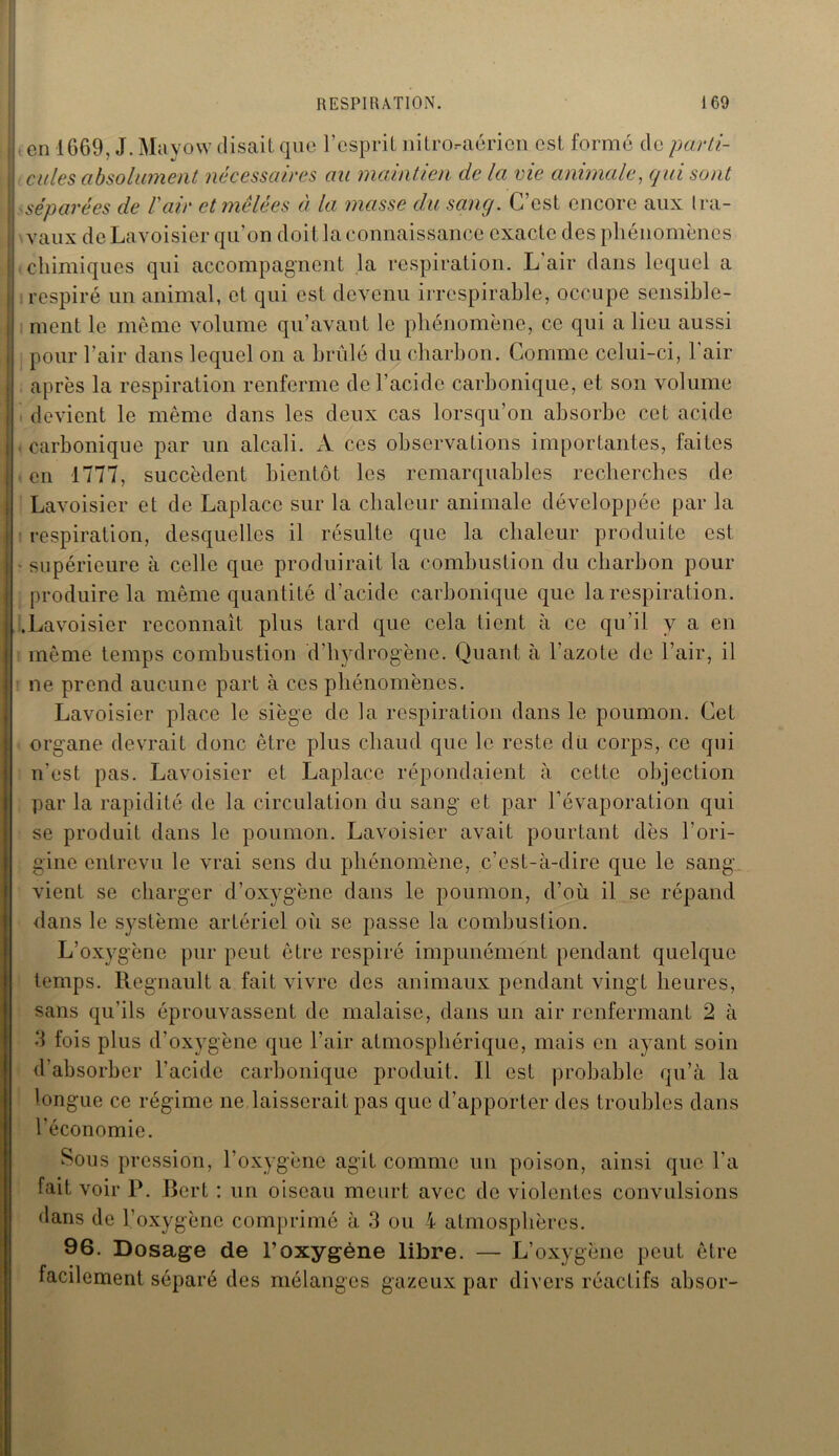 t en 1669, J. Mayow disait que l’esprit niLroraéricn est formé do parti- cules absolument nécessaires au maintien de la vie animale, qui sont séparées de Vair et mêlées a la masse du sanq. G est encore aux Ira- vaux de Lavoisier qu’on doit la connaissance exacte des phénomènes chimiques qui accompagnent la respiration. L’air dans lequel a respiré un animal, et qui est devenu irrespirable, occupe sensible- ment le même volume qu’avant le phénomène, ce qui a lieu aussi pour l’air dans lequel on a brûlé du charbon. Comme celui-ci, l'air après la respiration renferme de l’acide carbonique, et son volume devient le même dans les deux cas lorsqu’on absorbe cet acide carbonique par un alcali. A ces observations importantes, faites en 1777, succèdent bientôt les remarquables recherches de Lavoisier et de Laplace sur la chaleur animale développée par la respiration, desquelles il résulte que la chaleur produite est - supérieure à celle que produirait la combustion du charbon pour produire la même quantité d’acide carbonique que la respiration. .Lavoisier reconnaît plus tard que cela tient à ce qu’il y a en même temps combustion d’hydrogène. Quant à l'azote de l’air, il ne prend aucune part à ces phénomènes. Lavoisier place le siège de la respiration dans le poumon. Cet organe devrait donc être plus chaud que le reste du corps, ce qui n’est pas. Lavoisier et Laplace répondaient à cette objection par la rapidité de la circulation du sang et par l’évaporation qui se produit dans le poumon. Lavoisier avait pourtant dès l’ori- gine entrevu le vrai sens du phénomène, c’est-à-dire que le sang vient se charger d’oxygène dans le poumon, d’où il se répand dans le système artériel où se passe la combustion. L’oxygène pur peut être respiré impunément pendant quelque temps. Régnault a fait vivre des animaux pendant vingt heures, sans qu’ils éprouvassent de malaise, dans un air renfermant 2 à 3 fois plus d’oxygène que l’air atmosphérique, mais en ayant soin d absorber l’acide carbonique produit. Il est probable qu’à la longue ce régime ne,laisserait pas que d’apporter des troubles dans l’économie. Sous pression, l’oxygène agit comme un poison, ainsi que l’a fait voir P. Bert : un oiseau meurt avec de violentes convulsions dans de l’oxygène comprimé à 3 ou 4 atmosphères. 96. Dosage de l’oxygène libre. — L’oxygène peut être facilement séparé des mélanges gazeux par divers réactifs absor-