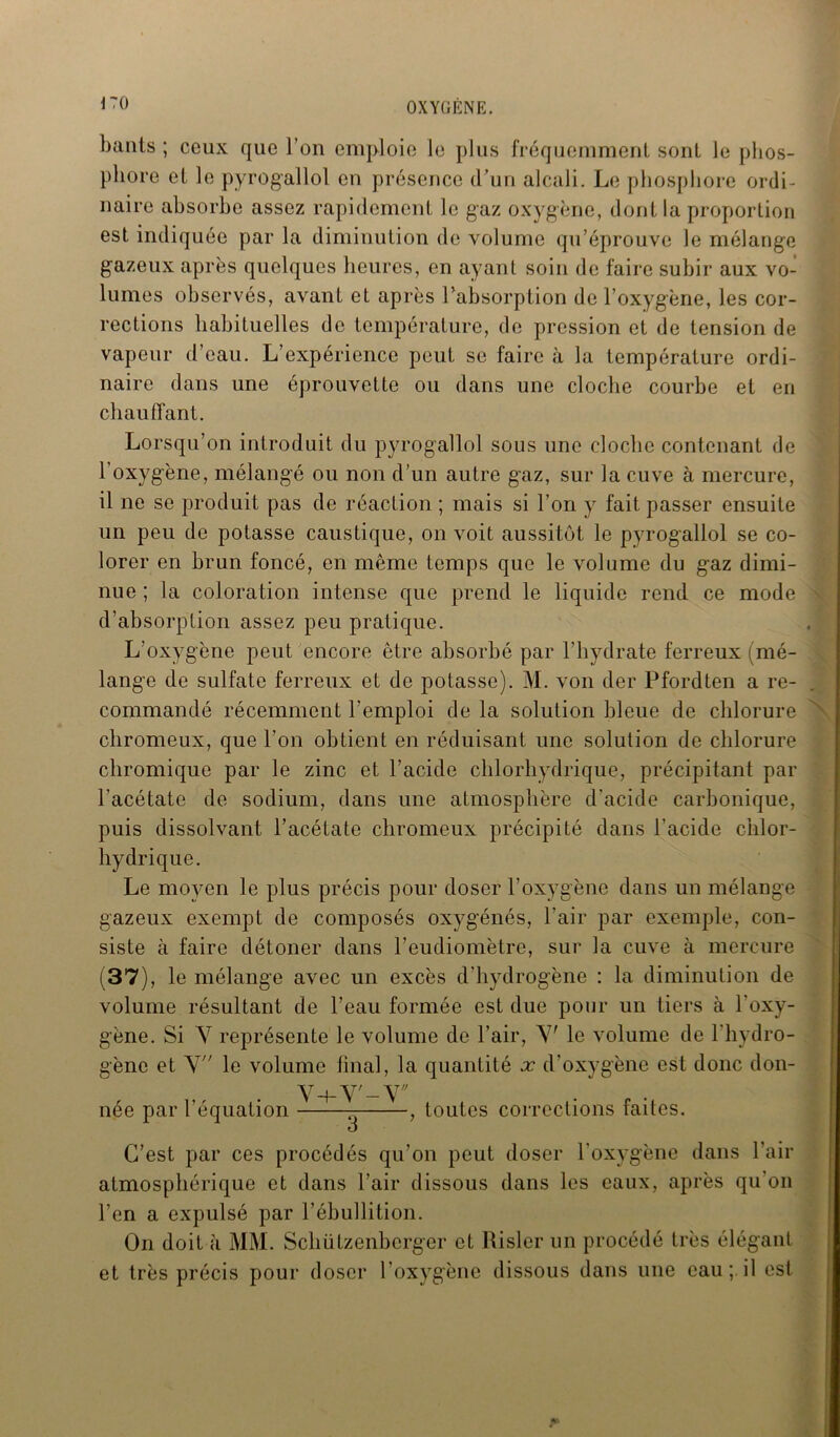 \ 70 bants ; ceux que l’on emploie le plus fréquemment sonL le phos- phore et le pyrogallol en présence d’un alcali. Le phosphore ordi- naire absorbe assez rapidement le gaz oxygène, dont la proportion est indiquée par la diminution de volume qu’éprouve le mélange gazeux après quelques heures, en ayant soin de faire subir aux vo- lumes observés, avant et après l’absorption de l’oxygène, les cor- rections habituelles de température, de pression et de tension de vapeur d’eau. L’expérience peut se faire à la température ordi- naire dans une éprouvette ou dans une cloche courbe et en chauffant. Lorsqu’on introduit du pyrogallol sous une cloche contenant de l’oxygène, mélangé ou non d’un autre gaz, sur la cuve à mercure, il ne se produit pas de réaction ; mais si l’on y fait passer ensuite un peu de potasse caustique, on voit aussitôt le pyrogallol se co- lorer en brun foncé, en même temps que le volume du gaz dimi- nue ; la coloration intense que prend le liquide rend ce mode d’absorption assez peu pratique. L’oxygène peut encore être absorbé par l’hydrate ferreux (mé- lange de sulfate ferreux et de potasse). M. von der Pfordten a re- commandé récemment l’emploi de la solution bleue de chlorure chromeux, que l’on obtient en réduisant une solution de chlorure chromique par le zinc et l’acide chlorhydrique, précipitant par l’acétate de sodium, dans une atmosphère d’acide carbonique, puis dissolvant l’acétate chromeux précipité dans l’acide chlor- hydrique. Le moyen le plus précis pour doser l’oxygène dans un mélange gazeux exempt de composés oxygénés, l'air par exemple, con- siste à faire détoner dans l’eudiomètre, sur la cuve à mercure (37), le mélange avec un excès d'hydrogène : la diminution de volume résultant de l’eau formée est due pour un tiers à l'oxy- gène. Si Y représente le volume de l’air, Y’ le volume de l’hydro- gène et Y le volume final, la quantité x d’oxygène est donc don- Y-bY'-Y née par l’équation toutes corrections faites. C’est par ces procédés qu’on peut doser l’oxygène dans l’air atmosphérique et dans l’air dissous dans les eaux, après qu’on l’en a expulsé par l’ébullition. On doit à MM. Schiitzenbcrger et Risler un procédé très élégant et très précis pour doser l’oxygène dissous dans une eau ; il est j*
