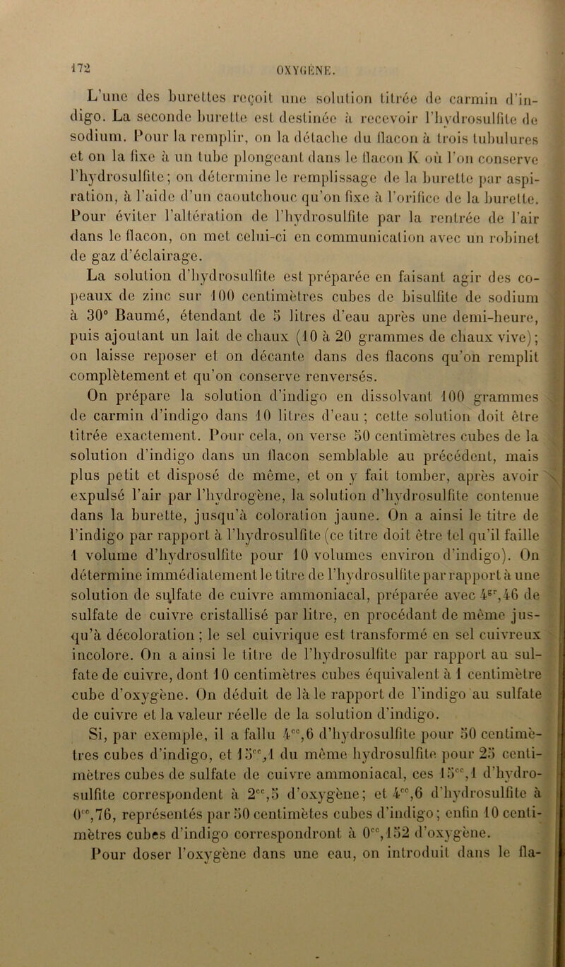 L une des burettes reçoit une solution titrée de carmin d’in- digo. La seconde burette est destinée à recevoir l’hydrosulfite de sodium. Pour la remplir, on la détache du tlacon à trois tubulures et ou la lixe à un tube plongeant dans le flacon K où l’on conserve l’iiydrosulfile; on détermine le remplissage de la burette par aspi- ration, à l’aide d’un caoutchouc qu’on fixe à l’orifice de la burette. Pour éviter l’altération de l’hydrosulfite par la rentrée de l’air dans le flacon, on met celui-ci en communication avec un robinet de gaz d’éclairage. La solution d'hydrosulfite est préparée en faisant agir des co- peaux de zinc sur 100 centimètres cubes de bisulfite de sodium à 30° Baumé, étendant de 5 litres d’eau après une demi-heure, puis ajoutant un lait de chaux (10 à 20 grammes de chiaux vive); on laisse reposer et on décante dans des flacons qu’on remplit complètement et qu’on conserve renversés. On prépare la solution d’indigo en dissolvant 100 grammes de carmin d’indigo dans 10 litres d’eau ; cette solution doit être titrée exactement. Pour cela, on verse 50 centimètres cubes de la solution d’indigo dans un llacon semblable au précédent, mais plus petit et disposé de même, et on y fait tomber, après avoir expulsé l’air par l’hydrogène, la solution d’bydrosulfite contenue dans la burette, jusqu'à coloration jaune. On a ainsi le titre de l’indigo par rapport à l’hydrosulfite (ce titre doit être tel qu’il faille l volume d’bydrosulfite pour 10 volumes environ d’indigo). On détermine immédiatement le titre de l’hydrosulfite par rapport à une solution de sulfate de cuivre ammoniacal, préparée avec4gr,46 de sulfate de cuivre cristallisé par litre, en procédant de même jus- qu’à décoloration ; le sel cuivrique est transformé en sel cuivreux incolore. On a ainsi le titre de l’hydrosulfite par rapport au sul- fate de cuivre, dont 10 centimètres cubes équivalent à 1 centimètre cube d’oxygène. On déduit de là le rapport de l’indigo au sulfate de cuivre et la valeur réelle de la solution d'indigo. Si, par exemple, il a fallu 4°°,6 d’hydrosulfite pour 50 centimè- tres cubes d’indigo, et 15c<yl du même hydrosulfite pour 25 centi- mètres cubes de sulfate de cuivre ammoniacal, ces 15CC, 1 d’hydro- sulfite correspondent à 2CC,5 d’oxygène; et 4CC,6 d’bydrosulfite à 0<c,76, représentés par 50 centimètcs cubes d'indigo; enfin 10 centi- mètres cubes d’indigo correspondront à 0CC, 152 d’oxygène. Pour doser l’oxygène dans une eau, on introduit dans le fia-