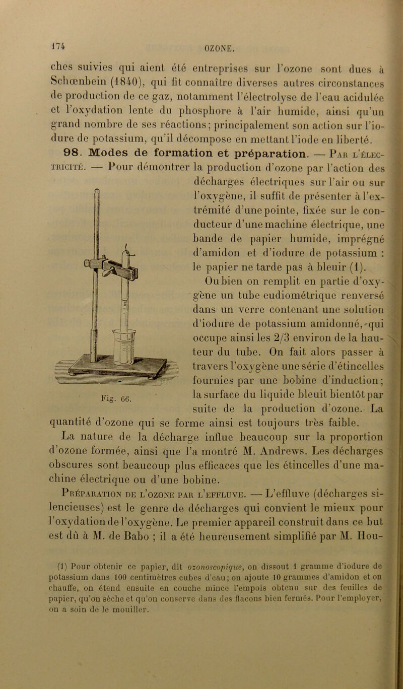 chos suivies qui aient été entreprises sur l’ozone sont dues à Schœnbein (1840), qui fit connaître diverses autres circonstances de production de ce gaz, notamment l’électrolyse de beau acidulée et l’oxydation lente du phosphore à l’air humide, ainsi qu’un grand nombre de ses réactions; principalement son action sur l’io- dure de potassium, qu’il décompose en mettant l’iode en liberté. 98. Modes de formation et préparation. — Par l’élec- tricité. — Pour démontrer la production d’ozone par l’action des décharges électriques sur l’air ou sur l’oxygène, il suffit de présenter à l’ex- trémité d’une pointe, fixée sur le con- ducteur d’une machine électrique, une hande de papier humide, imprégné d’amidon et d’iodure de potassium : le papier ne tarde pas à bleuir (1). Ou bien on remplit en partie d’oxy- gène un tube eudiométrique renversé dans un verre contenant une solution d’iodure de potassium amidonné,'qui occupe ainsi les 2/3 environ de la hau- teur du tube. On fait alors passer à travers l’oxygène une série d'étincelles fournies par une bobine d’induction ; la surface du liquide bleuit bientôt par suite de la production d'ozone. La quantité d’ozone qui se forme ainsi est toujours très faible. La nature de la décharge influe beaucoup sur la proportion d’ozone formée, ainsi que l’a montré M. Andrews. Les décharges obscures sont beaucoup plus efficaces que les étincelles d’une ma- chine électrique ou d’une bobine. Préparation de l’ozone par l’effluve. — L’effluve (décharges si- lencieuses) est le genre de décharges qui convient le mieux pour l’oxydation de l’oxygène. Le premier appareil construit dans ce but est du à M. de Babo ; il a été heureusement simplifié par M. Ilou- Fig. G6. (1) Pour obtenir ce papier, dit ozonoscopiqne, on dissout 1 gramme d’iodure de potassium dans 100 centimètres cubes d'eau; on ajoute 10 grammes d’amidon et on chauffe, on étend ensuite en couche mince l’empois obtenu sur des feuilles de papier, qu’on sèche et qu’on conserve dans des bacons bien fermés. Pour l’employer, on a soin de le mouiller.