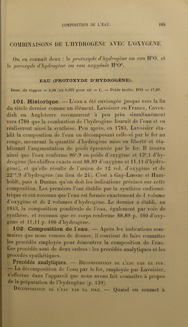 COMBINAISONS DE L’IIYDROGÈNE AVEC L’OXYGÈNE. On en connaît deux : le •protoxyde dé hydrogène ou eau II20, et le peroxyde d’hydrogène ou eau oxygénée H202. EAU (PROTOXYDE D’HYDROGÈNE). Dens. de valeur = 8,98 (ou 0,622 pour air = 1). — Poids moléc. H20 = 17,90. 101. Historique. — L’eau a été envisagée jusque vers la fin du siècle dernier comme un élément. Lavoisier en France, Caven- dish en Angleterre reconnurent à peu près simultanément vers 1780 que la combustion de l'hydrogène fournit de l’eau et en réalisèrent ainsi la synthèse. Peu après, en 1783, Lavoisier éta- blit la composition de l’eau en décomposant celle-ci par le fer au rouge, mesurant la quantité d’hydrogène mise eu liberté et éta- blissant l’augmentation de poids éprouvée par le fer. Il trouva ainsi que l’eau renferme 86p,9 en poids d’oxygène et 13P,1 d’hy- drogène (les chiffres exacts sont 88,89 d’oxygène et 11,11 d’hydro- gène), et qu’elle résulte de l'union de 12 vol. d’oxygène et de 22Tol,9 d’hydrogène (au lieu de 24). C’est à Gay-Lussac et Hum- boldt, puis à Dumas qu’on doit les indications précises sur cette composition. Les premiers l’ont établie par la synthèse eudiomé- trique et ont reconnu que l’eau est formée exactement de 1 volume d’oxygène et de 2 volumes d’hydrogène. Le dernier a établi, en 1843, la composition pondérale de l’eau, également par voie de synthèse, et reconnu que ce corps renferme 88,89 p. 100 d’oxy- gène et 11,11 P- 100 d’hydrogène. 102. Composition de l’eau. — Après les indications som- maires que nous venons de donner, il convient de faire connaître les procédés employés pour démontrer la composition de l’eau. Ces procédés sont de deux ordres : les procédés analytiques et les procédés synthétiques. Procédés analytiques. — Décomposition de l’eau par le fer. La décomposition de l’eau par le fer, employée par Lavoisier,, s effectue dans l’appareil que nous avons fait connaître à propos de la préparation de l’hydrogène (p. 139). Décomposition de l’eau par la pile. •— Quand on soumet à