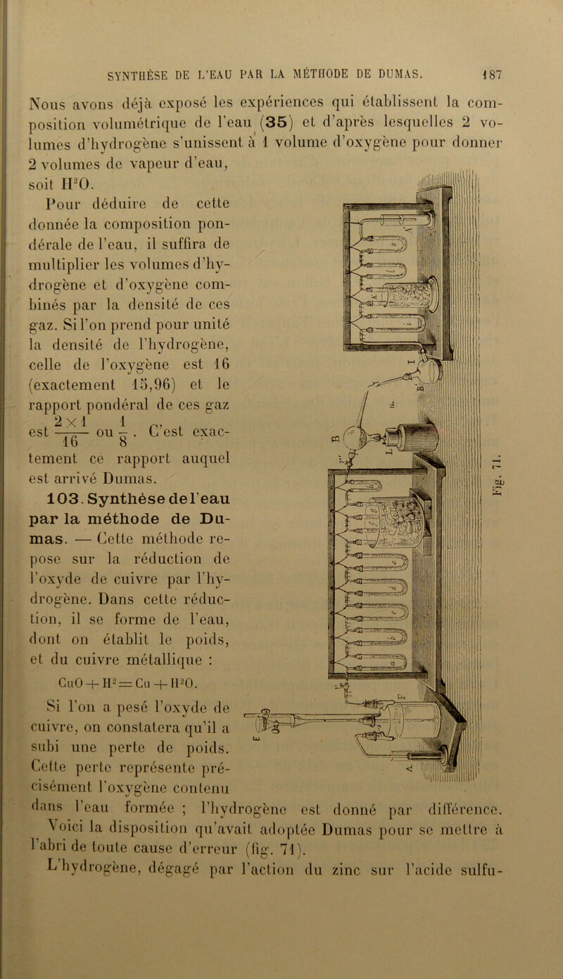 Nous avons déjà exposé les expériences qui établissent la com- position volumétrique de l’eau (35) et d’après lesquelles 2 vo- lumes d’hydrogène s’unissent à 1 volume d’oxygène pour donner 2 volumes de vapeur d’eau, soit IPO. Pour déduire de cette donnée la composition pon- dérale de l’eau, il suffira de multiplier les volumes d’hy- drogène et d’oxygène com- binés par la densité de ces gaz. Si l'on prend pour unité la densité de l’hydrogène, celle de l’oxygène est 16 (exactement 15,96) et le rapport pondéral de ces gaz .2x1 1 r, . est r7r-- ou - . C est exac- 16 8 tement ce rapport auquel 103. Synthèse de l’eau par la méthode de Du- mas. — Cette méthode re- pose sur la réduction de l’oxyde de cuivre par 1 hy- drogène. Dans cette réduc- tion, il se forme de l’eau, dont on établit le poids, et du cuivre métallique : CuO -f- H2 = Cu -h H20. Si l’on a pesé l’oxyde de cuivre, on constatera qu’il a subi une perte de poids. Cette perte représente pré- cisément l’oxvgène contenu dans l’eau formée ; l’hydrogène est donné par différence. \oici la disposition qu’avait adoptée Dumas pour se mettre à 1 abri de toute cause d’erreur (lig. 71). L hydrogène, dégagé par l’action du zinc sur l’acide sulfu-