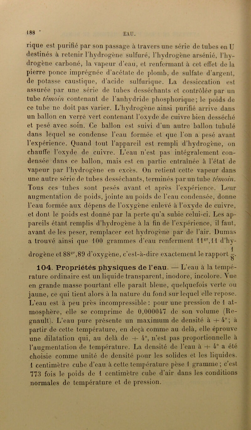 rique est. purifié par son passage à travers une série de tubes on U destinés à retenir l’hydrogène sulfuré, l’hydrogène arsénié, l’hy- drogène carboné, la vapeur d’eau, et renfermant à cet effet delà pierre ponce imprégnée d’acétate de plomb, de sulfate d’argent, de potasse caustique, d’acide sulfurique. La dessiccation est assurée par une série de tubes desséchants et contrôlée par un tube témoin contenant de l’anhydride phosphorique; le poids de ce tube ne doit pas varier. L’hydrogène ainsi purifié arrive dans un ballon en verçé vert contenant l’oxyde de cuivre bien desséché et pesé avec soin. Ce ballon est suivi d’un autre ballon tubulé dans lequel se condense l’eau formée et que l'on a pesé avant l’expérience. Quand tout l’appareil est rempli d’hydrogène, on chauffe l’oxyde de cuivre. L’eau n’est pas intégralement con- densée dans ce ballon, mais est en partie entraînée à l’état de vapeur par l’hydrogène en excès. On retient cette vapeur dans une autre série de tubes desséchants, terminés par un tube témoin. Tous ces tubes sont pesés avant et après l’expérience. Leur augmentation de poids, jointe au poids de l’eau condensée, donne l’eau formée aux dépens de l’oxygène enlevé à l'oxyde de cuivre, et dont le poids est donné par la perte qu’a subie celui-ci. Les ap- pareils étant remplis d’hydrogène à la fin de l’expérience, il faut, avant de les peser, remplacer eet hydrogène par de l’air. Dumas a trouvé ainsi que 100 grammes d’eau renferment llgr,ll d’hy- 1 drogène et 88gr,89 d’oxygène, c’est-à-dire exactement le rapport -. 104. Propriétés physiques de l’eau. — L’eau à la tempé- rature ordinaire est un liquide transparent, inodore, incolore. Vue en grande masse pourtant elle parait bleue, quelquefois verte ou jaune, ce qui tient alors à la nature du fond sur lequel elle repose. L’eau est à peu près incompressible : pour une pression de 1 at- mosphère, elle se comprime de 0,000047 de son volume (Ré- gnault). L’eau pure présente un maximum de densité à +4°; à partir de cette température, en deçà comme au delà, elle éprouve une dilatation qui, au delà de -+- 4°, n’est pas proportionnelle à l’augmentation de température. La densité de l’eau à -h 4° a été choisie comme unité de densité pour les solides et les liquides. 1 centimètre cube d’eau à cette température pèse 1 gramme; c’est 773 fois le poids de 1 centimètre cube d’air dans les conditions normales de température et de pression.