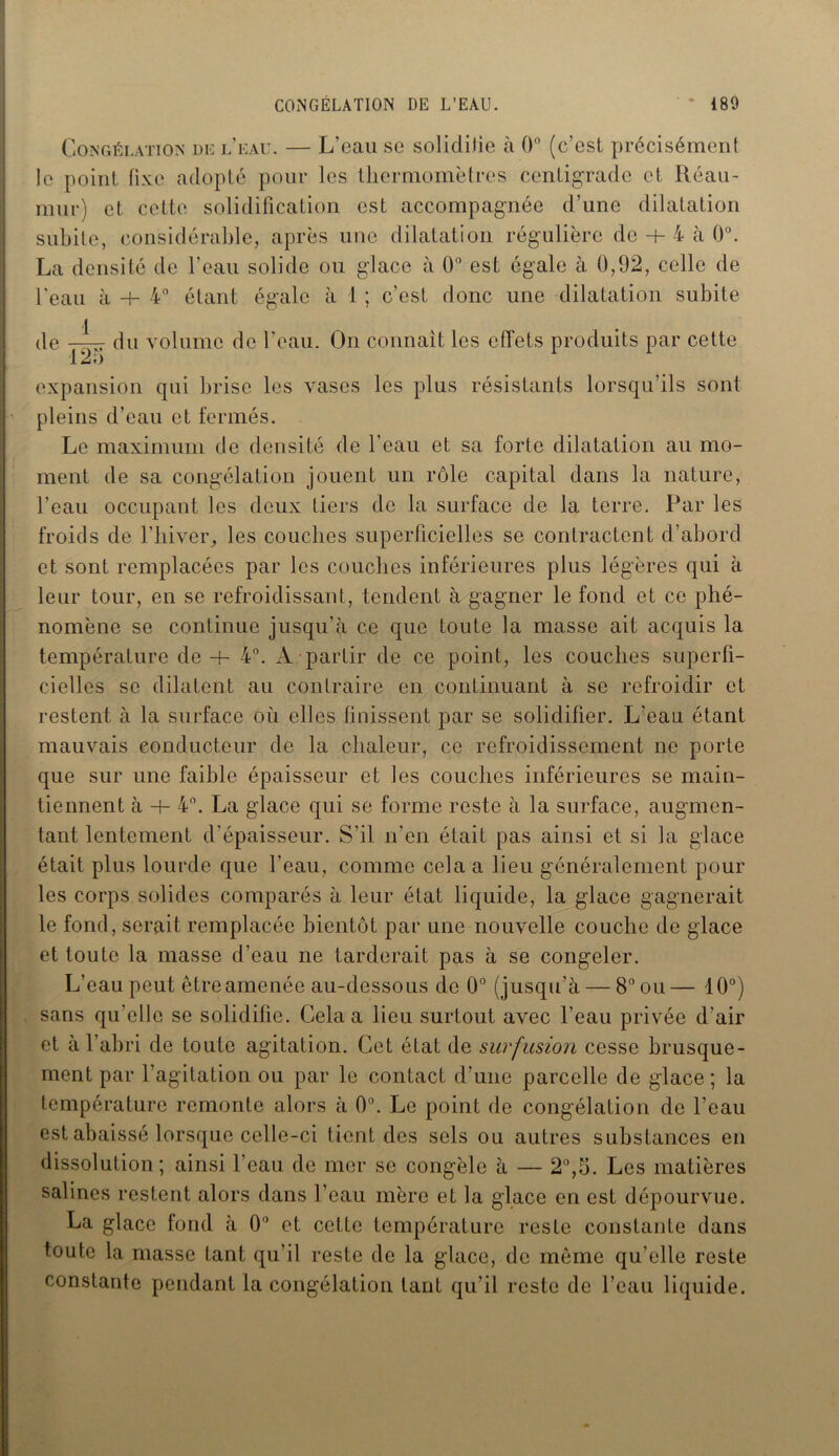 Congélation de l’eau. — L’eau se solidifie à 0° (c’est précisément le point fixe adopté pour les thermomètres centigrade et Réau- mur) et cette solidification est accompagnée d’une dilatation subite, considérable, après une dilatation régulière de + 4 à 0°. La densité de l'eau solide ou glace à 0° est égale à 0,92, celle de l'eau à + 4° étant égale à 1 ; c’est donc une dilatation subite de du volume de l'eau. On connaît les effets produits par cette expansion qui brise les vases les plus résistants lorsqu’ils sont pleins d’eau et fermés. Le maximum de densité de l’eau et sa forte dilatation au mo- ment de sa congélation jouent un rôle capital dans la nature, l’eau occupant les deux tiers de la surface de la terre. Par les froids de l’hiver, les couches superficielles se contractent d’abord et sont remplacées par les couches inférieures plus légères qui à leur tour, en se refroidissant, tendent à gagner le fond et ce phé- nomène se continue jusqu’à ce que toute la masse ait acquis la température de -h 4°. A partir de ce point, les couches superfi- cielles se dilatent au contraire en continuant à se refroidir et restent à la surface où elles finissent par se solidifier. L’eau étant mauvais conducteur de la chaleur, ce refroidissement ne porte que sur une faible épaisseur et les couches inférieures se main- tiennent à + 4°. La glace qui se forme reste à la surface, augmen- tant lentement d’épaisseur. S’il n’en était pas ainsi et si la glace était plus lourde que l’eau, comme cela a lieu généralement pour les corps solides comparés à leur état liquide, la glace gagnerait le fond, serait remplacée bientôt par une nouvelle couche de glace et toute la masse d’eau ne tarderait pas à se congeler. L’eau peut être amenée au-dessous de 0° (jusqu’à — 8° ou— 10°) sans qu elle se solidifie. Cela a lieu surtout avec l’eau privée d’air et à l’abri de toute agitation. Cet état de surfusion cesse brusque- ment par l’agitation ou par le contact d’une parcelle de glace; la température remonte alors à 0°. Le point de congélation de l’eau est abaissé lorsque celle-ci tient des sels ou autres substances en dissolution; ainsi l’eau de mer se congèle à — 2°,b. Les matières salines restent alors dans l’eau mère et la glace en est dépourvue. La glace fond à 0° et cette température reste constante dans toute la masse tant qu’il reste de la glace, de même qu’elle reste constante pendant la congélation tant qu’il reste de l’eau liquide.