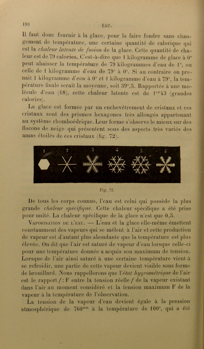 Il faut doue fournir à la glace, pour la faire fondre sans chan- gement de température, une certaine quantité de calorique qui est la chaleur latente de fusion de la glace. Cette quantité de cha- leur est de 70 calories. C’est-à-dire que I kilogramme de glace à 0° peut abaisser la température de 79 kilogrammes d’eau de 1°, ou celle de 1 kilogramme d’eau de 79° à 0°. Si au contraire on pre- nait 1 kilogramme d'eau à 0° et 1 kilogramme d’eau à 79°, la tem- pérature finale serait la moyenne, soit 39°,5. Rapportée à une mo- lécule d’eau (18), cette chaleur latente est de lcal43 (grandes calories). La glace est formée par un enchevêtrement de cristaux et ces cristaux sont des prismes hexagones très allongés appartenant au système rhomboédrique. Leur forme s’observe le mieux sur des ilocons de neige qui présentent sous des aspects très variés des amas étoilés de ces cristaux (fig. 72). Fig. 72. De tous les corps connus, l’eau est celui qui possède la plus grande chaleur spécifique. Cette chaleur spécifique a été prise pour unité. La chaleur spécifique de la glace n’est que 0,5. Vaporisation de l’eau. — L’eau et la glace elle-même émettent constamment des vapeurs qui se mêlent à l’air et cette production de vapeur est d’autant plus abondante que la température est plus élevée. On dit que l’air est saturé de vapeur d’eau lorsque celle-ci pour une température donnée a acquis son maximum de tension. Lorsque de l’air ainsi saturé à une certaine température vient à se refroidir, une partie de cette vapeur devient visible sous forme de brouillard. Nous rappellerons que Y état hygrométrique de l’air est le rapport f : F entre la tension réelle f de la vapeur existant dans l’air au moment considéré et la tension maximum F de la vapeur à la température de l’observation. La tension de la vapeur d’eau devient égale à la pression atmosphérique de 7üOmm à la température de 100°, qui a été