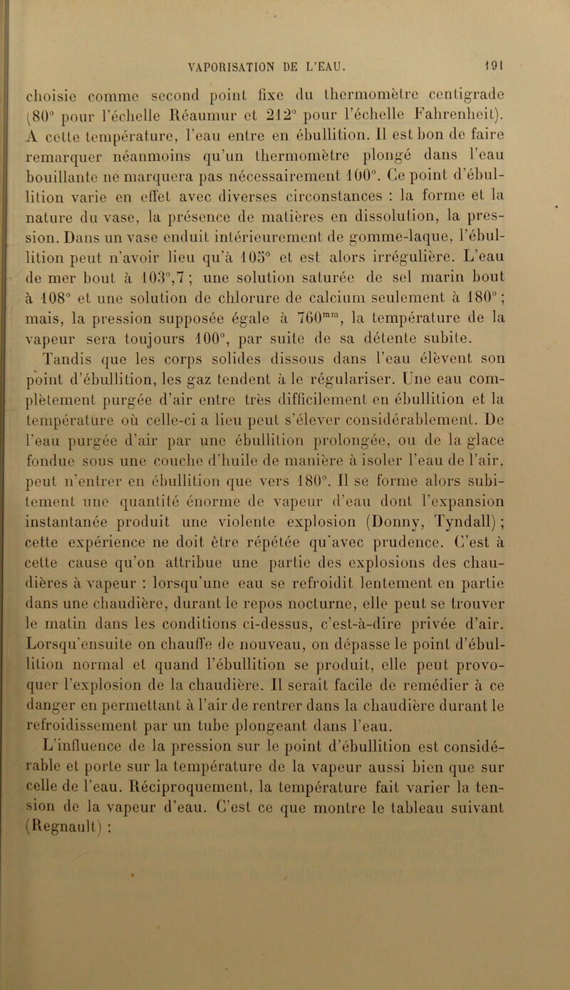 choisie comme second point fixe du thermomètre centigrade (80° pour l’échelle Réaumur et 212° pour l’échelle Fahrenheit). A cette température, l'eau entre en ébullition. Il est bon de faire remarquer néanmoins qu’un thermomètre plongé dans l’eau bouillante ne marquera pas nécessairement 100°. Ce point d’ébul- lition varie en effet avec diverses circonstances : la forme et la nature du vase, la présence de matières en dissolution, la pres- sion. Dans un vase enduit intérieurement de gomme-laque, l’ébul- lition peut n’avoir lieu qu’à 105° et est alors irrégulière. L’eau de mer bout à 103°,7; une solution saturée de sel marin bout à 108° et une solution de chlorure de calcium seulement à 180°; mais, la pression supposée égale à 760mm, la température de la vapeur sera toujours 100°, par suite de sa détente subite. Tandis que les corps solides dissous dans l’eau élèvent son point d’ébullition, les gaz tendent à le régulariser. Une eau com- plètement purgée d’air entre très difficilement en ébullition et la température où celle-ci a lieu peut s’élever considérablement. De l'eau purgée d’air par une ébullition prolongée, ou de la glace fondue sous une couche d’huile de manière à isoler l’eau de l’air, peut n'entrer en ébullition que vers 180°. Il se forme alors subi- tement une quantité énorme de vapeur d’eau dont l’expansion instantanée produit une violente explosion (Donny, Tyndall) ; cette expérience ne doit être répétée qu'avec prudence. C’est à cette cause qu’on attribue une partie des explosions des chau- dières à vapeur : lorsqu'une eau se refroidit lentement en partie dans une chaudière, durant le repos nocturne, elle peut se trouver le matin dans les conditions ci-dessus, c’est-à-dire privée d’air. Lorsqu’ensuite on chauffe de nouveau, on dépasse le point d’ébul- lition normal et quand l’ébullition se produit, elle peut provo- quer l’explosion de la chaudière. Il serait facile de remédier à ce danger en permettant à l’air de rentrer dans la chaudière durant le refroidissement par un tube plongeant dans l’eau. L'influence de la pression sur le point d’ébullition est considé- rable et porte sur la température de la vapeur aussi bien que sur celle de l’eau. Réciproquement, la température fait varier la ten- sion de la vapeur d’eau. C’est ce que montre le tableau suivant (Régnault) :