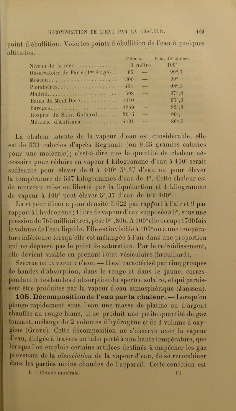 point d’ébullition. Voici les points d’ébullition de l’eau à quelques altitudes. Altitude. Point d'ébullitio Niveau de la mer 0 mètre. O O O Observatoire de Paris (Ier étage).. 65 — 99°,7 Moscou 300 — 99° Plombières 421 98°,5 Madrid 608 97°,8 Bains du Mont-Dore 1040 - 95°, 6 Barèges 1269 — 92°,8 Hospice du Saint-Gothard 2075 — 90°,1 Métairie d’Àntisana 4101 86°,3 La chaleur latente de la vapeur d’eau est considérable, die est de 537 calories d’après Régnault (ou 9,65 grandes calories pour une molécule); c’est-à-dire que la quantité de chaleur né- cessaire pour réduire en vapeur 1 kilogramme d’eau à 100° serait suffisante pour élever de 0 à 100° 5k,37 d’eau ou pour élever la température de 537 kilogrammes d’eau de 1°, Cette chaleur est de nouveau mise en liberté par la liquéfaction et 1 kilogramme de vapeur à 100° peut élever 5k,37 d’eau de 0 à 100°. La Vapeur d’eau a pour densité 0,622 par rapport à l’air et 9 par rapport à l'hydrogène ; 1 litre de vapeur d’eau supposée à 0°, sous une pression de 760 millimètres, pèse 0er,806. A100° elle occupe 1700fois le volume de l’eau liquide. Elle est invisible à 100° ou à une tempéra- ture inférieure lorsqu’elle est mélangée à l’air dans une proportion qui ne dépasse pas le point de saturation. Par le refroidissement, elle devient visible en prenant l’état vésiculaire (brouillard). Spectre de la vapeur d’eau. — Il est caractérisé par cinq groupes de bandes d’absorption, dans le rouge et dans le jaune, corres- pondant à des bandes d’absorption du spectre solaire, et qui parais- sent être produites par la vapeur d’eau atmosphérique (Janssen). 105. Décomposition de l’eau par la chaleur. — Lorsqu’on plonge rapidement sous l’eau une masse de platine ou d’argent chauffée au rouge blanc, il se produit une petite quantité de gaz tonnant, mélange de' 2 volumes d’hydrogène et de 1 volume d’oxy- gène (Grove). Cette décomposition ne s’observe avec la vapeur d’eau, dirigée à travers un tube porté à une haute température, que lorsque l’on emploie certains artifices destinés à empêcher les gaz provenant delà dissociation de la vapeur d’eau, de se recombiner dans les parties moins chaudes de l’appareil. Cette condition est I. —Chimie minérale. i3