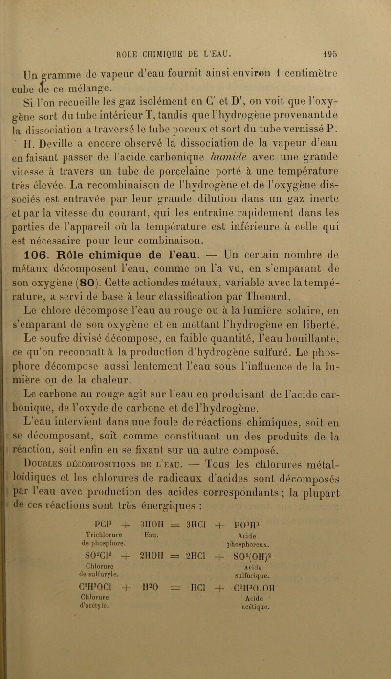 Un gramme de vapeur d’eau fournit ainsi environ 1 centimètre cube (Te ce mélange. Si l’on recueille les gaz isolément en G' et D', on voit que l’oxy- gène sort du tube intérieur T, tandis que l’hydrogène provenant de la dissociation a traversé le tube poreux et sort du tube vernissé P. II. Deville a encore observé la dissociation de la vapeur d’eau en faisant passer de l’acide, carbonique humide avec une grande vitesse à travers un tube de porcelaine porté à une température très élevée. La recombinaison de l’hydrogène et de l’oxygène dis- sociés est entravée par leur grande dilution dans un gaz inerte et par la vitesse du courant, qui les entraîne rapidement dans les parties de l’appareil où la température est inférieure à celle qui est nécessaire pour leur combinaison. 106. Rôle chimique de l’eau. — Un certain nombre de métaux décomposent l’eau, comme on l’a vu, en s’emparant de son oxygène (80). Cette actiondes métaux, variable avec la tempé- rature, a servi de hase à leur classification par Thénard. Le chlore décompose fèau au rouge ou à la lumière solaire, en s’emparant de son oxygène et en mettant l’hydrogène en liberté. Le soufre divisé décompose, en faible quantité, l’eau bouillante, ce qu’on reconnaît à la production d’hydrogène sulfuré. Le phos- phore décompose aussi lentement l’eau sous l’influence de la lu- mière ou de la chaleur. Le carbone au rouge agit sur l’eau en produisant de l’acide car- bonique, de l’oxyde de carbone et de l’hydrogène. L’eau intervient dans une foule de réactions chimiques, soit en se décomposant, soit comme constituant un des produits de la réaction, soit enfin en se fixant sur un autre composé. Doubles décompositions de l’eau. — Tous les chlorures métal- loïdiques et les chlorures de radicaux d’acides sont décomposés par l’eau avec production des acides correspondants ; la plupart de ces réactions sont très énergiques : PCI3 + 3II OH = 3HCl -h P03H3 Trichlorure de phosphore. Eau. Acide phosphoreux. S02C12 + Chlorure de sulfuryle. 2II0I1 = 2H Cl + S02(0H)2 Acide sulfurique. G*H30C1 + Chlorure d’acétyle. II-O = HCl + C2H3O.OH Acide acétique.