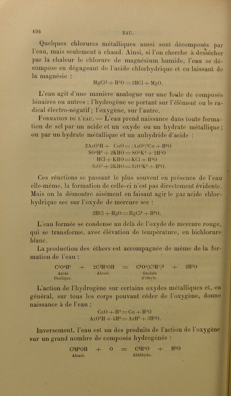 Quelques chlorures métalliques aussi sont décomposés par 1 eau, mais seulement à chaud. Ainsi, si l’on cherche à dessécher par la chaleur le chlorure de magnésium humide, l’eau se dé- compose en dégageant de l’acide chlorhydrique et en laissant de la magnésie : MgCl2 4-1120 = 2HC1 4- MgO. L’eau agit d’une manière analogue sur une foule de composés- binaires ou autres : l’hydrogène se portant sur l’élément ou le ra- dical électro-négatif; l'oxygène, sur l’autre. Formation de l’eau. — L’eau prend naissance dans toute forma- tion de sel par un acide et un oxyde ou un hydrate métallique ; ou par un hydrate métallique et un anhydride d’acide : 2Az03H + CuO = (Az03)2Cu 4- H20 S04H- + 2KH0 = S04K2 4- 2H20 HCI+ KHO = KC1 4- II-O S iO2 + 2K H 0= Si03K2 4- Hs0. Ces réactions se passant le plus souvent en présence de l’eau elle-même, la formation de celle-ci n’est pas directement évidente. Mais on la démontre aisément en faisant agir le gaz acide chlor- hydrique sec sur l’oxyde de mercure sec : 2HC1 + HgO = HgCl2 + H20. L’eau formée se condense au delà de l’oxyde de mercure rouger qui se transforme, avec élévation de température, en bichlorure blanc. La production des éthers est accompagnée de même de la for- mation de l’eau : C204tF 4- 2C2HBOH = C804(C2H3)2 4- 2H20 Acide Alcool. Oxalate Oxalique. d’éthyle. L’action de l’hydrogène sur certains oxydes métalliques et, en général, sur tous les corps pouvant céder de l’oxygène, donne naissance à de l’eau : Cu0-hH2=:Cu + II20 Az03II 4- 4H* = AzH* 4- 3H20. Inversement, l’eau est un des produits de l’action de 1 oxygène sur un grand nombre de composés hydrogénés : C2H5OH 4- 0 = C2I140 4- H*0 Alcool. Aldéhyde.