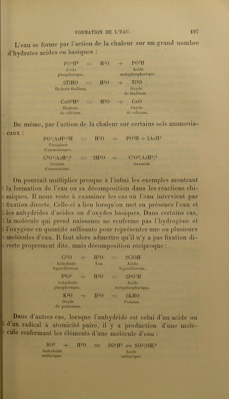 L’eau se forme par l’action de la chaleur sur un grand nombre d’hydr atcs acides ou basiques : POlH3 = H20 4- P OMI Acide Acide phosphorique. métaphosphori que 2T1HO H20 + TPO Hydrate thalleux. Oxyde de thallium. Ca02H2 = H20 4- CaO Hydrate Oxyde de calcium. de calcium. De même, par l’action de la chaleur sur certains sels ammonia- eaux : POl(AzIP)2H : H 20 4~ P03H 4- 2AzH3 Phosphate d’ammoniaque. C204(AzH4)2 = 2H20 + C202(AzH2)2 Oxalate d’ammouium. Oxamide On pourrait multiplier presque à l’infini les exemples montrant la formation de l'eau ou sa décomposition dans les réactions chi- miques. Il nous reste à examiner les cas où l’eau intervient par fixation directe. Celle-ci a lieu lorsqu’on met en présence l’eau et les anhydrides d'acides ou d’oxydes basiques. Dans certains cas, la molécule qui prend naissance ne renferme pas l’hydrogène et l’oxygène en quantité suffisante pour représenter une ou plusieurs molécules d’eau. 11 faut alors admettre qu’il n’y a pas fixation di- recte proprement dite, mais décomposition réciproque : C120 4- Ii20 = 2C10H Anhydride Eau Acide hypochloreux. hypochloreux. P203 4- II20 2P0MI Anhydride Acide phosphorique. métaphosphorique. K20 + H20 = 2 KIIO Oxyde de potassium. Potasse. Dans d’autres cas, lorsque l’anhydride est celui d’un acide ou d un radical à atomicité paire, il y a production d’une molé- cule renfermant les éléments d’une molécule d’eau : SO3 -h H*0 = SO’H2 Oïl S02(0H)2 Anhydride Acide sulfurique. sulfurique.