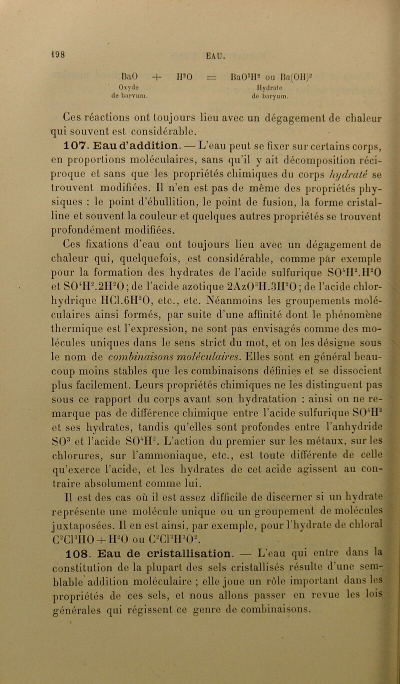 BaO + IPO = Ba02Hs ou Iîa(OH)2 Oxyde Hydrate de barvum. de baryum. Ces réactions ont toujours lieu avec un dégagement de chaleur ■qui souvent est considérable. 107. Eau d’addition. — L’ eau peut se fixer sur certains corps, en proportions moléculaires, sans qu’il y ait décomposition réci- proque et sans que les propriétés chimiques du corps hydraté se trouvent modifiées. Il n’en est pas de même des propriétés phy- siques : le point d’ébullition, le point de fusion, la forme cristal- line et souvent la couleur et quelques autres propriétés se trouvent profondément modifiées. Ces lixations d’eau ont toujours lieu avec un dégagement de chaleur qui, quelquefois, est considérable, comme par exemple pour la formation des hydrates de l’acide sulfurique S04IP.II20 et SOlIP.2IPO; de l’acide azotique 2Az03H.3H20; de l’acide chlor- hydrique HC1.6IP0, etc., etc. Néanmoins les groupements molé- culaires ainsi formés, par suite d’une affinité dont le phénomène thermique est l’expression, ne sont pas envisagés comme des mo- lécules uniques dans le sens strict du mot, et on les désigne sous le nom de combinaisons moléculaires. Elles sont en général beau- coup moins stables que les combinaisons définies et se dissocient plus facilement. Leurs propriétés chimiques ne les distinguent pas sous ce rapport du corps avant son hydratation : ainsi on ne re- marque pas de différence chimique entre l’acide sulfurique SO;H2 et ses hydrates, tandis qu’elles sont profondes entre l'anhydride SO3 et l’acide S04IP. L’action du premier sur les métaux, sur les chlorures, sur l’ammoniaque, etc., est toute différente de celle qu’exerce l’acide, et les hydrates de cet acide agissent au con- traire absolument comme lui. Il est des cas où il est assez difficile de discerner si un hydrate représente une molécule unique ou un groupement de molécules juxtaposées. 11 en est ainsi, par exemple, pour l’hydrate de chloral CaCl3HOH- IPO ou (PCPIPCP. 108. Eau de cristallisation. — L’eau qui entre dans la constitution de la plupart des sels cristallisés résulte d’une sem- blable addition moléculaire ; elle joue un rôle important dans les propriétés de ces sels, et nous allons passer en revue les lois générales qui régissent ce genre de combinaisons.