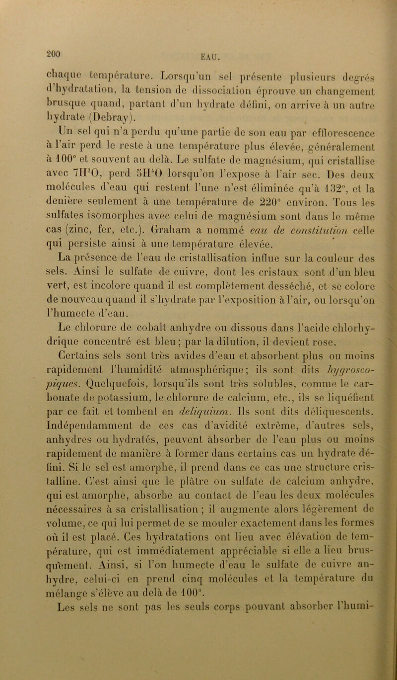 chaque température. Lorsqu’un sel présente plusieurs degrés d hydratation, la tension de dissociation éprouve un changement brusque quand, partant d’un hydrate défini, on arrive à un autre hydrate (Debray). Un sel qui n’a perdu qu’une partie de son eau par efflorescence à 1 air perd le reste à une température plus élevée, généralement à 100° et souvent au delà. Le sulfate de magnésium, qui cristallise avec 711-0, perd SILO lorsqu’on l’expose à l’air sec. Des deux molécules d’eau qui restent l’une n’est éliminée qu’à 132°, et la denière seulement à une température de 220° environ. Tous les sulfates isomorphes avec celui de magnésium sont dans le même cas (zinc, fer, etc.). Graliam a nommé eau de constitution celle qui persiste ainsi à une température élevée. La présence de l’eau de cristallisation indue sur la couleur des sels. Ainsi le sulfate de cuivre, dont les cristaux sont d’un bleu vert, est incolore quand il est complètement desséché, et se colore de nouveau quand il s’hydrate par l’exposition à l’air, ou lorsqu’on l’humecte d’eau. Le chlorure de cobalt anhydre ou dissous dans l’acide chlorhy- drique concentré est bleu; par la dilution, il devient rose. Certains sels sont très avides d’eau et absorbent plus ou moins rapidement l’humidité atmosphérique; ils sont dits hygrosco- piques. Quelquefois, lorsqu’ils sont très solubles, comme le car- bonate de potassium, le chlorure de calcium, etc., ils se liquéfient par ce fait et tombent en deliquium. Us sont dits déliquescents. Indépendamment de ces cas d’avidité extrême, d’autres sels, anhydres ou hydratés, peuvent absorber de l’eau plus ou moins rapidement de manière à former dans certains cas un hydrate dé- fini. Si le sel est amorphe, il prend dans ce cas une structure cris- talline. G’est ainsi que le plâtre ou sulfate de calcium anhydre, qui est amorphe, absorbe au contact de l’eau les deux molécules nécessaires à sa cristallisation; il augmente alors légèrement de volume, ce qui lui permet de se mouler exactement dans les formes où il est placé. Ces hydratations ont lieu avec élévation de tem- pérature, qui est immédiatement appréciable si elle a lieu brus- qu'ement. Ainsi, si l’on humecte d’eau le sulfate de cuivre an- hydre, celui-ci en prend cinq molécules et la température du mélange s’élève au delà de 100°. Les sels ne sont pas les seuls corps pouvant absorber l’humi-