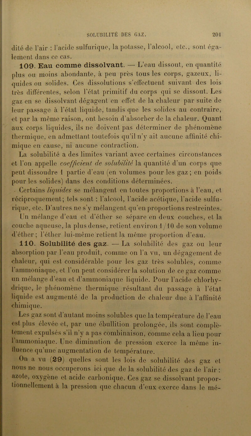 dité (le l’air : l’acide sulfurique, la potasse, l’alcool, etc., sont éga- lement dans ce cas. 109. Eau comme dissolvant. — L’eau dissout, en quantité plus ou moins abondante, à peu près tous les corps, gazeux, li- quides ou solides. Ces dissolutions s'effectuent suivant des lois très différentes, selon l’état primitif du corps qui se dissout. Les gaz en se dissolvant dégagent en effet de la chaleur par suite de leur passage à l’état liquide, tandis que les solides au contraire, et par la même raison, ont besoin d'absorber de la chaleur. Quant aux corps liquides, ils ne doivent pas déterminer de phénomène j thermique, en admettant toutefois qu’il n’y ait aucune affinité chi- mique en cause, ni aucune contraction. La solubilité a des limites variant avec certaines circonstances et l’on appelle coefficient de solubilité la quantité d'un corps que peut dissoudre 1 partie d’eau (en volumes pour les gaz ; en poids pour les solides) dans des conditions déterminées. Certains liquides se mélangent en toutes proportions à l’eau, et réciproquement; tels sont : l’alcool, l’acide acétique, l’acide sulfu- rique, etc. D’autres ne s’y mélangent qu’en proportions restreintes. Un mélange d’eau et d’éther se sépare en deux couches, et la couche aqueuse, la plus dense, retient environ 1 /10 de son volume d’éther; l’éther lui-même retient la même proportion d’eau. 110. Solubilité des gaz. —La solubilité des gaz ou leur absorption par l'eau produit, comme on l’a vu, un dégagement de chaleur, qui est considérable pour les gaz très solubles, comme l’ammoniaque, et l’on peut considérer la solution de ce gaz comme un mélange d’eau et d’ammoniaque liquide. Pour l’acide chlorhy- drique, le phénomène thermique résultant du passage à l’état liquide est augmenté de la production de chaleur due à l’affinité chimique. Les gaz sont d’autant moins solubles que la température de l’eau est plus élevée et, par une ébullition prolongée, ils sont complè- tement expulsés s’il n’y a pas combinaison, comme cela a lieu pour l’ammoniaque. Une diminution de pression exerce la même in- lluence qu’une augmentation do température. On a vu (29) quelles sont les lois de solubilité des gaz et nous ne nous occuperons ici que de la solubilité des gaz de l’air : azote, oxygène et acide carbonique. Ces gaz se dissolvant propor- tionnellement à la pression que chacun d’eux exerce dans le mé-