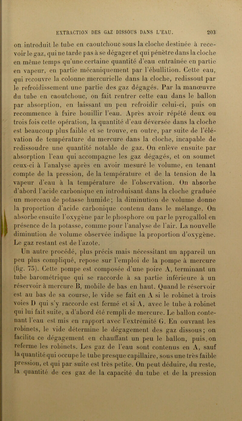 on introduit le tube en caoutchouc sous la cloche destinée à rece- voir le gaz, qui ne tarde pas à se dégager et qui pénètre dans la cloche en même temps qu’une certaine quantité d’eau entraînée en partie en vapeur, en partie mécaniquement par l’ébullition. Cette eau, qui recouvre la colonne mercurielle dans la cloche, redissout par le refroidissement une partie des gaz dégagés. Par la manœuvre du tube en caoutchouc, on fait rentrer cette eau dans le ballon par absorption, en laissant un peu refroidir celui-ci, puis on recommence à faire bouillir l’eau. Après avoir répété deux ou trois fois cette opération, la quantité d’eau déversée dans la cloche est beaucoup plus faible et se trouve, en outre, par suite de l’élé- vation de température du mercure dans la cloche, incapable de redissoudre une quantité notable de gaz. On enlève ensuite par absorption l’eau qui accompagne les gaz dégagés, et on soumet ceux-ci à l’analyse après en avoir mesuré le volume, en tenant compte de la pression, de la température et de la tension de la vapeur d’eau à la température de l’observation. On absorbe d’abord l’acide carbonique en introduisant dans la cloche graduée un morceau de potasse humide; la diminution de volume donne la proportion d'acide carbonique contenu dans le mélange. On | absorbe ensuite l'oxygène par le phosphore ou parle pyrogallol en 1 présence de la potasse, comme pour l’analyse de l'air. La nouvelle f diminution de volume observée indique la proportion d’oxygène. Le gaz restant est de l'azote. Un autre procédé, plus précis mais nécessitant un appareil un peu plus compliqué, repose sur l’emploi de la pompe à mercure (fig. 75). Cette pompe est composée d’une poire A, terminant un tube barométrique qui se raccorde à sa partie inférieure à un réservoir à mercure B, mobile de bas en haut. Quand le réservoir est au bas de sa course, le Aude se fait en A si le robinet à trois voies D qui s’y raccorde est fermé et si A, avec le tube à robinet qui lui fait suite, a d’abord été rempli de mercure. Le ballon conte- nant l’eau est mis en rapport avec l’extrémité G. En ouvrant les robinets, le vide détermine le dégagement des gaz dissous; on facilita ce dégagement en chauffant un peu le ballon, puis, on referme les robinets. Les gaz de l’eau sont contenus en A, sauf la quantité qui occupe le tube presque capillaire, sous une très faible pression, et qui par suite est très petite. On peut déduire, du reste, la quantité de ces gaz de la capacité du tube et de la pression