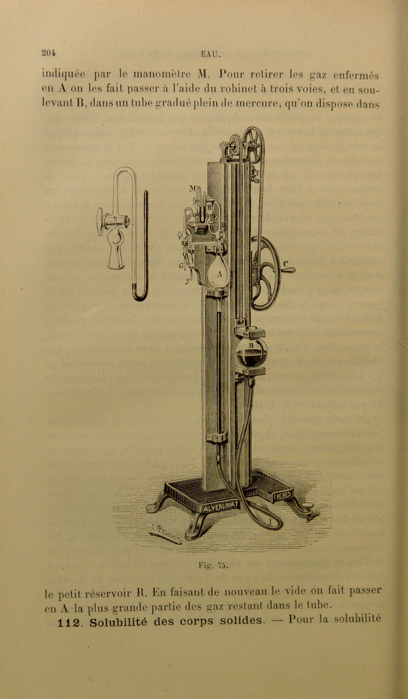 indiquée par le manomètre M. Pour retirer les gaz enfermés en A on les fait passer à l’aide du robinet à trois voies, et en sou- levant B, dans un tube gradué plein de mercure, qu’on dispose dans Fig. 75. le petit réservoir R. En faisant de nouveau le vide on fait passer en À la plus grande partie des gaz restant dans le tube. 112. Solubilité des corps solides. — Pour la solubilité /