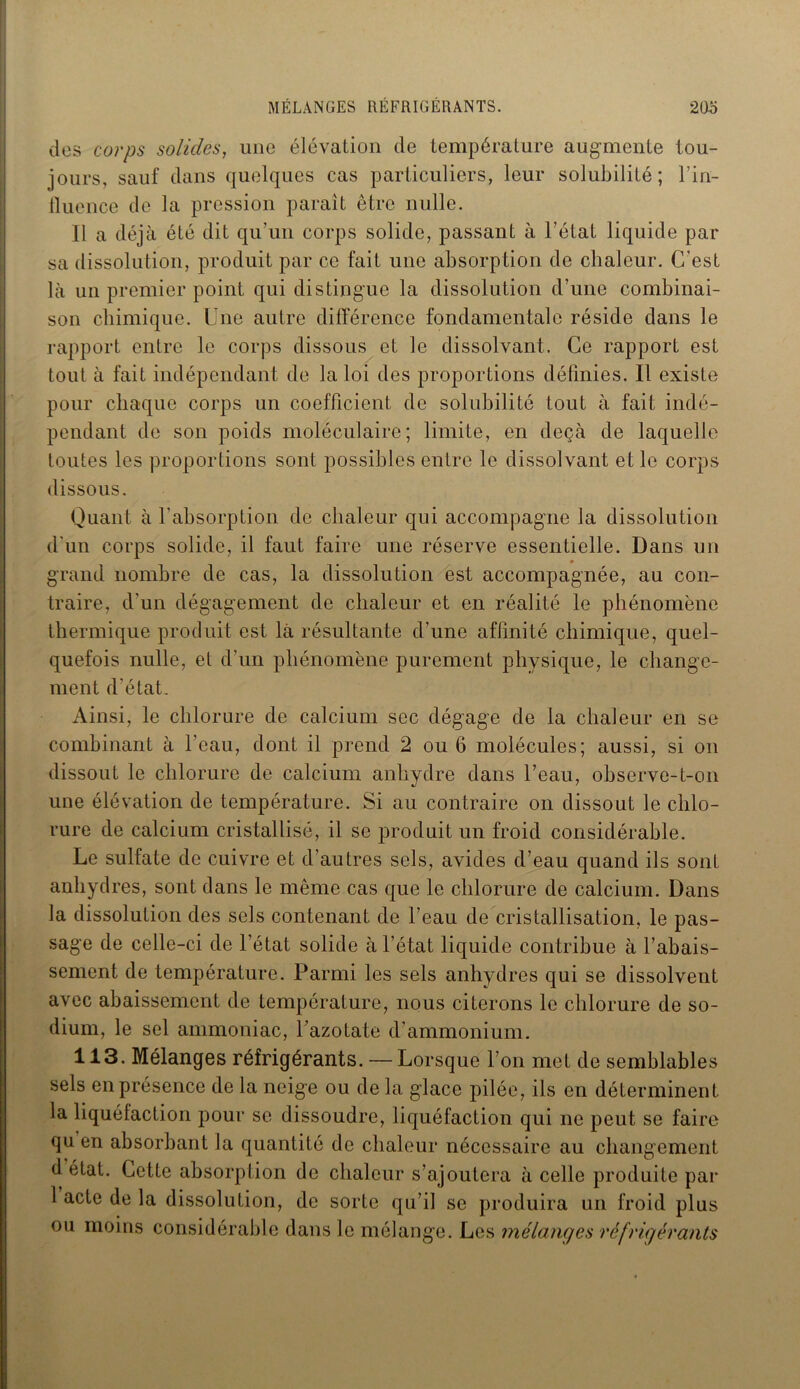 des corps solides, une élévation de température augmente tou- jours, sauf dans quelques cas particuliers, leur solubilité; l’in- fluence de la pression parait être nulle. Il a déjà été dit qu’un corps solide, passant à l’état liquide par sa dissolution, produit par ce fait une absorption de chaleur. C’est là un premier point qui distingue la dissolution d’une combinai- son chimique. Une autre différence fondamentale réside dans le rapport entre le corps dissous et le dissolvant. Ce rapport est tout à fait indépendant de la loi des proportions définies. Il existe pour chaque corps un coefficient de solubilité tout à fait indé- pendant de son poids moléculaire; limite, en deçà de laquelle toutes les proportions sont possibles entre le dissolvant et le corps dissous. Quant à l'absorption de chaleur qui accompagne la dissolution d'un corps solide, il faut faire une réserve essentielle. Dans un grand nombre de cas, la dissolution est accompagnée, au con- traire, d'un dégagement de chaleur et en réalité le phénomène thermique produit est là résultante d’une affinité chimique, quel- quefois nulle, et d’un phénomène purement physique, le change- ment d'état. Ainsi, le chlorure de calcium sec dégage de la chaleur en se combinant à l’eau, dont il prend 2 ou 6 molécules; aussi, si on dissout le chlorure de calcium anhydre dans l’eau, observe-t-on une élévation de température. Si au contraire on dissout le chlo- rure de calcium cristallisé, il se produit un froid considérable. Le sulfate de cuivre et d’autres sels, avides d’eau quand ils sont anhydres, sont dans le même cas que le chlorure de calcium. Dans la dissolution des sels contenant de l’eau de cristallisation, le pas- sage de celle-ci de l’état solide à l’état liquide contribue à l’abais- sement de température. Parmi les sels anhydres qui se dissolvent avec abaissement de température, nous citerons le chlorure de so- dium, le sel ammoniac, l’azotate d’ammonium. 113. Mélanges réfrigérants. — Lorsque l’on met de semblables sels en présence de la neige ou de la glace pilée, ils en déterminent la liquéfaction pour se dissoudre, liquéfaction qui ne peut se faire qu en absorbant la quantité de chaleur nécessaire au changement d état. Cette absorption de chaleur s’ajoutera à celle produite par 1 acte de la dissolution, de sorte qu’il se produira un froid plus ou moins considérable dans le mélange. Les mélanges réfrigérants