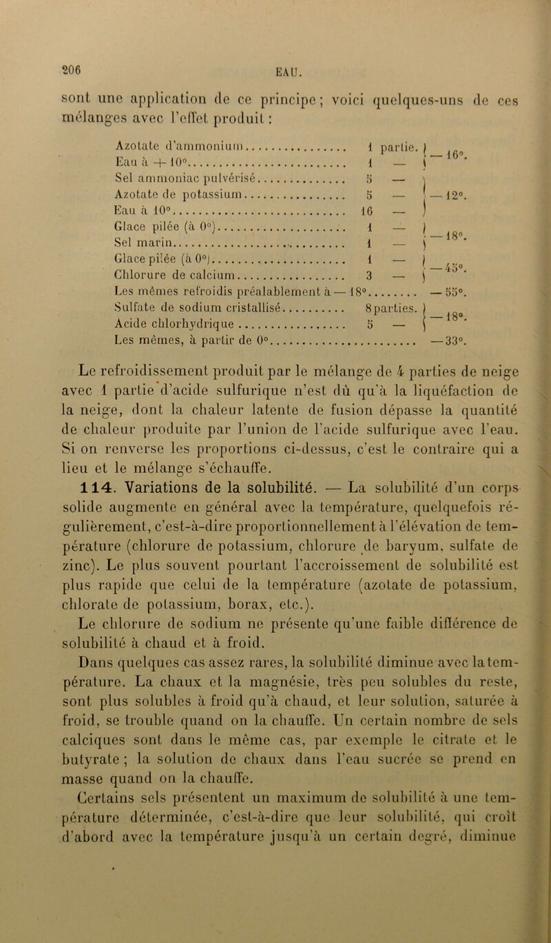 sont une application de ce principe; voici quelques-uns de ces mélanges avec l’effet produit : Azotate d’ammonium l partie.) Eau a —[— 10° l — \ Sel ammoniac pulvérisé 5 — , Azotate de potassium 5 — Eau à 10° 16 — ) Glace pilée (à 0°) 1 — ) Sel marin 1 — ) Glace pilée (à 0°) 1 — ) Chlorure de calcium 3 — j Les mêmes refroidis préalablement à—18° Sulfate de sodium cristallisé 8parties. Acide chlorhydrique 5 — Les mêmes, à partir de 0° — 16° — — 12° 18”. 4o°. 53°. ■18°. -33°. Le refroidissement produit par le mélange de 4 parties de neige avec 1 partie d’acide sulfurique n’est dù qu’à la liquéfaction de la neige, dont la chaleur latente de fusion dépasse la quantité de chaleur produite par l’union de l'acide sulfurique avec l'eau. Si on renverse les proportions ci-dessus, c’est le contraire qui a lieu et le mélange s’échauffe. 114. Variations de la solubilité. — La solubilité d’un corps solide augmente en général avec la température, quelquefois ré- gulièrement, c’est-à-dire proportionnellement à l’élévation de tem- pérature (chlorure de potassium, chlorure de baryum, sulfate de zinc). Le plus souvent pourtant l’accroissement de solubilité est plus rapide que celui de la température (azotate de potassium, chlorate de potassium, borax, etc.). Le chlorure de sodium ne présente qu’une faible différence de solubilité à chaud et à froid. Dans quelques cas assez rares, la solubilité diminue avec la tem- pérature. La chaux et la magnésie, très peu solubles du reste, sont plus solubles à froid qu’à chaud, et leur solution, saturée à froid, se trouble quand on la chauffe. Un certain nombre de sels calciques sont dans le même cas, par exemple le citrate et le butyrate ; la solution de chaux dans l’eau sucrée se prend en masse quand on la chauffe. Certains sels présentent un maximum de solubilité à une tem- pérature déterminée, c’est-à-dire que leur solubilité, qui croit d’abord avec la température jusqu’à un certain degré, diminue