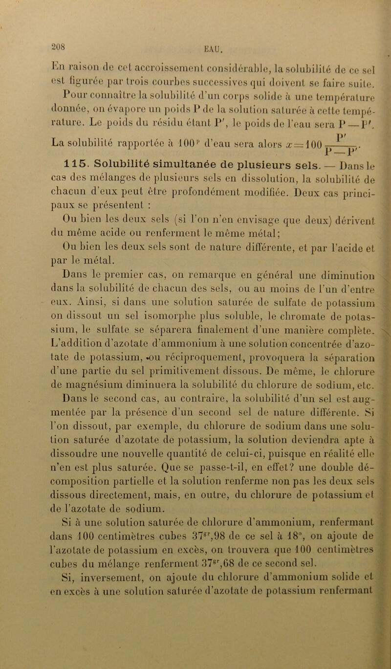 En raison do cet accroissement considérable, la solubilité de ce sel est figurée par trois courbes successives qui doivent se faire suite. Pour connaître la solubilité d’un corps solide à une température donnée, on évapore un poids P de la solution saturée à cette tempé- rature. Le poids du résidu étant P', le poids de l’eau sera P P'. La solubilité rapportée à 100p d’eau sera alors x =](){) 115. Solubilité simultanée de plusieurs sels. — Dans le cas des mélanges de plusieurs sels en dissolution, la solubilité de chacun d’eux peut être profondément modifiée. Deux cas princi- paux se présentent : Ou bien les deux sels (si l’on n’en envisage que deux) dérivent du même acide ou renferment le même métal; Ou bien les deux sels sont de nature différente, et par l’acide et par le métal. Dans le premier cas, on remarque en général une diminution dans la solubilité de chacun des sels, ou au moins de l’un d’entre eux. Ainsi, si dans une solution saturée de sulfate de potassium on dissout un sel isomorphe plus soluble, le chromate de potas- sium, le sulfate se séparera finalement d’une manière complète. L’addition d’azotate d’ammonium aune solution concentrée d’azo- tate de potassium, .ou réciproquement, provoquera la séparation d’une partie du sel primitivement dissous. De même, le chlorure de magnésium diminuera la solubilité du chlorure de sodium, etc. Dans le second cas, au contraire, la solubilité d’un sel est aug- mentée par la présence d’un second sel de nature différente. Si l'on dissout, par exemple, du chlorure de sodium dans une solu- tion saturée d’azotate de potassium, la solution deviendra apte à dissoudre une nouvelle quantité de celui-ci, puisque en réalité elle n’en est plus saturée. Que se passe-t-il, en effet? une double dé- composition partielle et la solution renferme non pas les deux sels dissous directement, mais, en outre, du chlorure de potassium et de l’azotate de sodium. Si à une solution saturée de chlorure d’ammonium, renfermant dans 100 centimètres cubes 37sr,98 de ce sel à 18°, on ajoute de l’azotate de potassium en excès, on trouvera que 100 centimètres cubes du mélange renferment 37er,08 de ce second sel. Si, inversement, on ajoute du chlorure d’ammonium solide et en excès à une solution saturée d’azotate de potassium renfermant