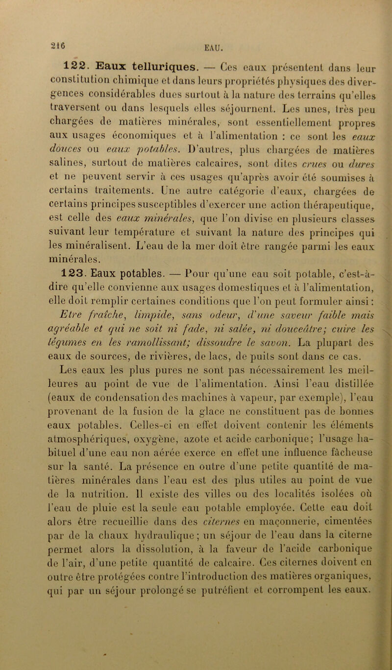 122. Eaux telluriques. — Ces eaux présentent dans leur constitution chimique et dans leurs propriétés physiques des diver- gences considérables dues surtout à la nature des terrains qu’elles traversent ou dans lesquels elles séjournent. Les unes, 1res peu chargées de matières minérales, sont essentiellement propres aux usages économiques et à l’alimentation : ce sont les eaux douces ou eaux potables. D’autres, plus chargées de matières salines, surtout de matières calcaires, sont dites crues ou dures et ne peuvent servir à ces usages qu’après avoir été soumises à certains traitements. Une autre catégorie d’eaux, chargées de certains principes susceptibles d’exercer une action thérapeutique, est celle des eaux minérales, que l’on divise en plusieurs classes suivant leur température et suivant la nature des principes qui les minéralisent. L’eau de la mer doit être rangée parmi les eaux minérales. 123. Eaux potables. — Pour qu’une eau soit potable, c’est-à- dire qu’elle convienne aux usages domestiques et à l’alimentation, elle doit remplir certaines conditions que l’on peut formuler ainsi : Etre fraîche, limpide, sans odeur, d'une saveur faible mais agréable et qui ne soit ni fade, ni salée, ni douceâtre; cuire les légumes en les ramollissant; dissoudre le savon. La plupart des eaux de sources, de rivières, de lacs, de puits sont dans ce cas. Les eaux les plus pures ne sont pas nécessairement les meil- leures au point de vue de l’alimentation. Ainsi l’eau distillée (eaux de condensation des machines à vapeur, par exemple), l’eau provenant de la fusion de la glace ne constituent pas de bonnes eaux potables. Celles-ci en effet doivent contenir les éléments atmosphériques, oxygène, azote et acide carbonique; l’usage ha- bituel d’une eau non aérée exerce en effet une influence fâcheuse sur la santé. La présence en outre d’une petite quantité de ma- tières minérales dans l’eau est des plus utiles au point de vue de la nutrition. 11 existe des villes ou des localités isolées où l’eau de pluie est la seule eau potable employée. Cette eau doit alors être recueillie dans des citernes en maçonnerie, cimentées par de la chaux hydraulique; un séjour de l’eau dans la citerne permet alors la dissolution, à la faveur de l’acide carbonique de l’air, d’une petite quantité de calcaire. Ces citernes doivent en outre être protégées contre l’introduction des matières organiques, qui par un séjour prolongé se putréfient et corrompent les eaux.