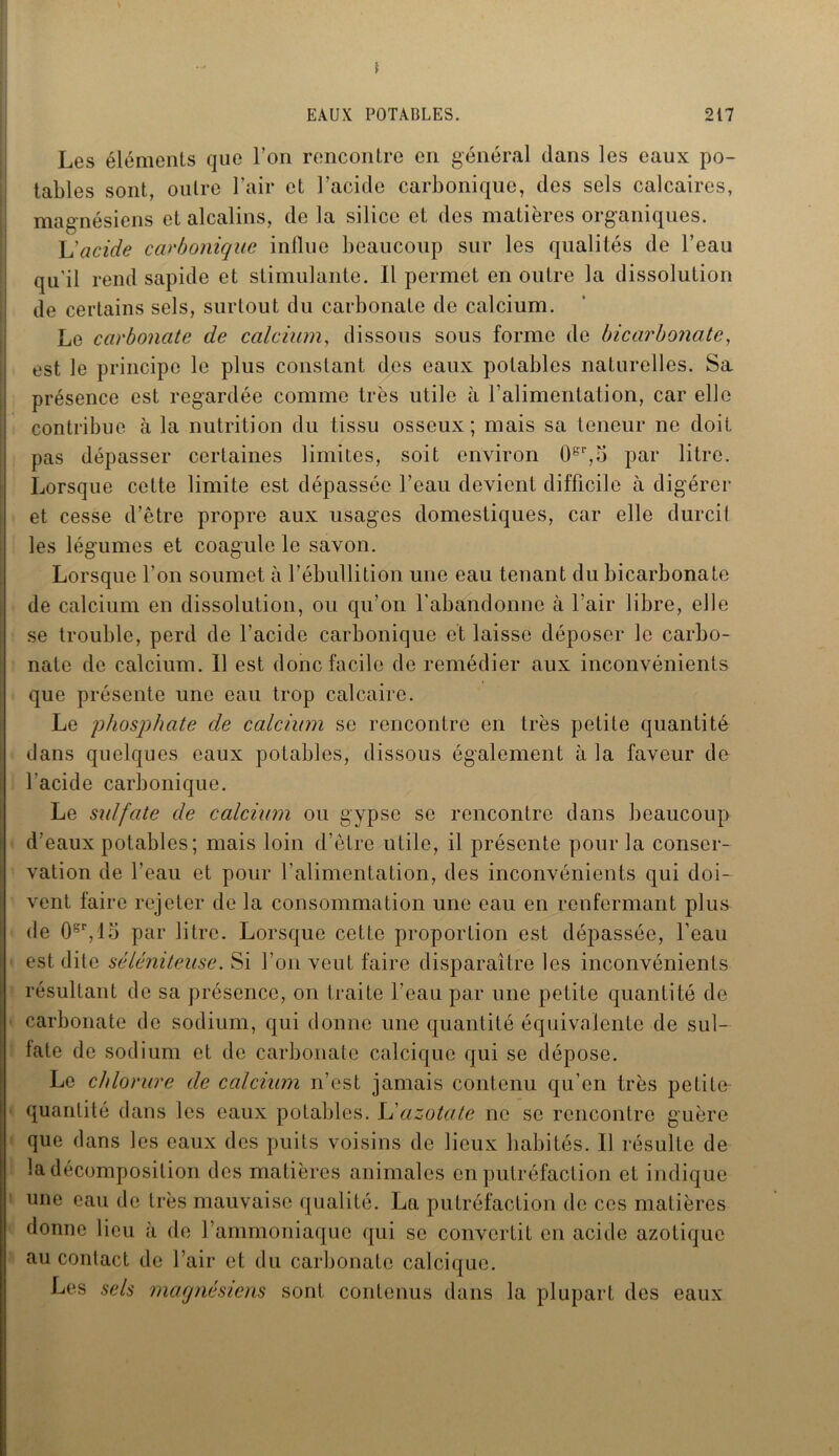 Les éléments que l’on rencontre en général dans les eaux po- tables sont, outre l’air et l’acicle carbonique, des sels calcaires, magnésiens et alcalins, de la silice et des matières organiques. L'acide carbonique influe beaucoup sur les qualités de l’eau qu'il rend sapide et stimulante. Il permet en outre la dissolution de certains sels, surtout du carbonate de calcium. Le carbonate de calcium, dissous sous forme de bicarbonate, est le principe le plus constant des eaux potables naturelles. Sa présence est regardée comme très utile à l’alimentation, car elle contribue à la nutrition du tissu osseux; mais sa teneur ne doit pas dépasser certaines limites, soit environ 08r,5 par litre. Lorsque cette limite est dépassée l’eau devient difficile à digérer et cesse d’être propre aux usages domestiques, car elle durcit les légumes et coagule le savon. Lorsque l’on soumet à l’ébullition une eau tenant du bicarbonate de calcium en dissolution, ou qu’on l’abandonne à l’air libre, elle se trouble, perd de l’acide carbonique et laisse déposer le carbo- nate de calcium. Il est donc facile de remédier aux inconvénients que présente une eau trop calcaire. Le phosphate de calcium se rencontre en très petite quantité dans quelques eaux potables, dissous également à la faveur de l’acide carbonique. Le sulfate de calcium ou gypse se rencontre dans beaucoup d’eaux potables ; mais loin d’être utile, il présente pour la conser- vation de l’eau et pour l’alimentation, des inconvénients qui doi- vent faire rejeter de la consommation une eau en renfermant plus de 0sr,lo par litre. Lorsque cette proportion est dépassée, l’eau est dite séléniteuse. Si l’on veut faire disparaître les inconvénients résultant de sa présence, on traite l’eau par une petite quantité de carbonate de sodium, qui donne une quantité équivalente de sul- fate de sodium et de carbonate calcique qui se dépose. Le chlorure de calcium n’est jamais contenu qu’en très petite quantité dans les eaux potables. L'azotate ne se rencontre guère que dans les eaux des puits voisins de lieux habités. Il résulte de la décomposition des matières animales en putréfaction et indique une eau de très mauvaise qualité. La putréfaction de ces matières donne lieu à de l’ammoniaque qui se convertit en acide azotique au contact de l’air et du carbonate calcique. Les sels magnésiens sont contenus dans la plupart des eaux