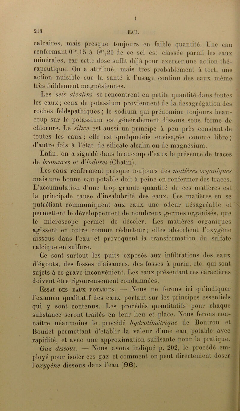 * calcaires, mais presque toujours eu faible quantité. Une eau renfermant 0Rr,15 à 0gr,20 de ce sel est classée parmi les eaux minérales, car cette dose suflit déjà pour exercer une action llié- rapeutique. Ou a attribué, mais très probablement à tort, une action nuisible sur la santé à l’usage continu des eaux même très faiblement magnésiennes. Les sels alcalins se rencontrent en petite quantité dans toutes les eaux; ceux de potassium proviennent de la désagrégation des roches feldspathiques ; le sodium qui prédomine toujours beau- coup sur le potassium est généralement dissous sous forme de chlorure. Le silice est aussi un principe à peu près constant de toutes les eaux ; elle est quelquefois envisagée comme libre ; d’autre fois à l’état de silicate alcalin ou de magnésium. Enfin, on a signalé dans beaucoup d’eaux la présence de traces de bromures et d'iodures (Cbatin). Les eaux renferment presque toujours des matières organiques mais une bonne eau potable doit à peine en renfermer des traces. L’accumulation d’une trop grande quantité de ces matières est la principale cause d’insalubrité des eaux. Ces matières en se putréfiant communiquent aux eaux une odeur désagréable et permettent le développement de nombreux germes organisés, que le microscope permet de déceler. Les matières organiques agissent en outre comme réducteur; elles absorbent l’oxygène dissous dans l’eau et provoquent la transformation du sulfate calcique en sulfure. Ce sont surtout les puits exposés aux infiltrations des eaux d’égouts, des fosses d’aisances, des fosses à purin, etc. qui sont sujets à ce grave inconvénient. Les eaux présentant ces caractères doivent être rigoureusement condamnées. Essai des eaux potables. — Nous ne ferons ici qu’indiquer l’examen qualitatif des eaux portant sur les principes essentiels qui y sont contenus. Les procédés quantitatifs pour chaque substance seront traités en leur lieu et place. Nous ferons con- naître néanmoins le procédé hydrotimétrique de Boulron et Boudet permettant d’établir la valeur d'une eau potable avec rapidité, et avec une approximation suffisante pour la pratique. Gaz dissous. — Nous avons indiqué p. 202, le procédé em- ployé pour isoler ces gaz et comment on peut directement doser Voxygène dissous dans l’eau (96:.