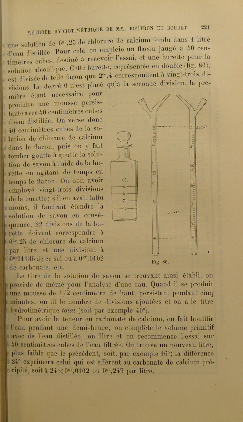«Olulion (le «,25 de chlorure de calcium fondu dans 1 litre ,l’eau distillée. Pour cela on emploie un flacon jaugé à 40 cen- timètres cubes, destiné à recevoir l’essai, et une burette pour la solution alcoolique. Celle burette, représentée en double (fig. 80), est divisée de telle façon que 2“,4 correspondent à vingt-trois di- visions. Le degré « n’est placé qu’à la seconde division, la pre- mière étant nécessaire pour produire une mousse persis- tante avec 40 centimètres cubes d’eau distillée. On verse donc 40 centimètres cubes de la so- lution de chlorure de calcium dans le flacon, puis on y lait tomber goutte à goutte la solu- tion de savon à l’aide de la bu- rette en agitant de temps en temps le flacon. On doit avoir employé vingt-trois divisions de la burette; s'il en avait fallu moins, il faudrait etendre la ■ solution de savon en consé- quence. 22 divisions de la bu- î rette doivent correspondre à < flgr,25 de chlorure de calcium par litre et une division, à 0gr01136 de ce sel ou à 0sr,0102 de carbonate, etc. Le titre de la solution de savon se trouvant ainsi établi, on procède de même pour l’analyse d’une eau. Quand il se produit une mousse de 1/2 centimètre de haut, persistant pendant cinq minutes, on lit le nombre de divisions ajoutées et on a le titre Iiydrotimétrique total (soit par exemple 40°). Pour avoir la teneur en carbonate de calcium, on fait bouillir l’eau pendant une demi-heure, on complète le volume primitif avec de l’eau distillée, on filtre et on recommence l’essai sur 40 centimètres cubes de l’eau filtrée. On trouve un nouveau litre, plus faible que le précédent, soit, par exemple 1G°; la différence 24° exprimera celui qui est allèrent au carbonate de calcium pré- cipité, soit à 24x0gr,0102 ou 0gr,247 par litre.