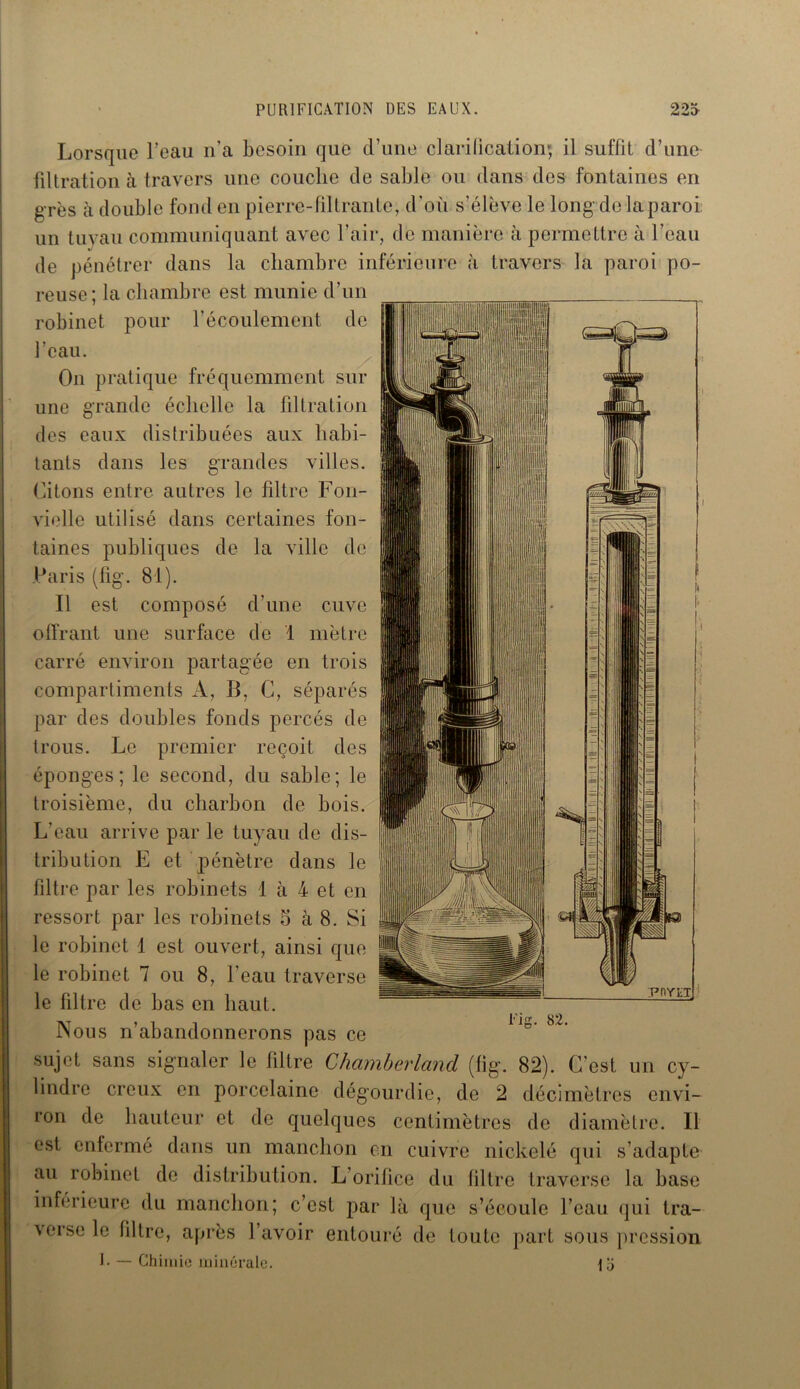 Lorsque l’eau n’a besoin que d’une clarification; il suffit d’une filtration à travers une couche de sable ou dans des fontaines en g rès à double fond en pierre-filtrante, d’où s’élève le long de la paroi un tuyau communiquant avec l’air, de manière à permettre à l’eau de pénétrer dans la chambre inférieure à travers la paroi po- reuse; la chambre est munie d’un robinet pour l’écoulement de l’eau. On pratique fréquemment sur une grande échelle la filtration des eaux distribuées aux habi- tants dans les grandes villes. Citons entre autres le filtre Fon- vielle utilisé dans certaines fon- taines publiques de la ville de Paris (lig. 81). Il est composé d’une cuve offrant une surface de 1 mètre carré environ partagée en trois compartiments A, B, C, séparés par des doubles fonds percés de trous. Le premier reçoit des éponges; le second, du sable; le troisième, du charbon de bois. L’eau arrive par le tuyau de dis- tribution E et pénètre dans le filtre par les robinets 1 à 4 et en ressort par les robinets 5 à 8. Si le robinet 1 est ouvert, ainsi que le robinet 7 ou 8, l'eau traverse le filtre de bas en haut. Nous n’abandonnerons pas ce sujet sans signaler le filtre Chamberland (fig. 82). C’est un cy- lindre creux en porcelaine dégourdie, de 2 décimètres envi- ron de hauteur et de quelques centimètres de diamètre. Il est enfermé dans un manchon en cuivre nickelé qui s’adapte au robinet de distribution. L’orifice du filtre traverse la base inférieure du manchon; c’est par là que s’écoule l’eau qui tra- verse le filtre, après 1 avoir entouré de toute part sous pression I. — Chimie minérale. ili lis- 82.