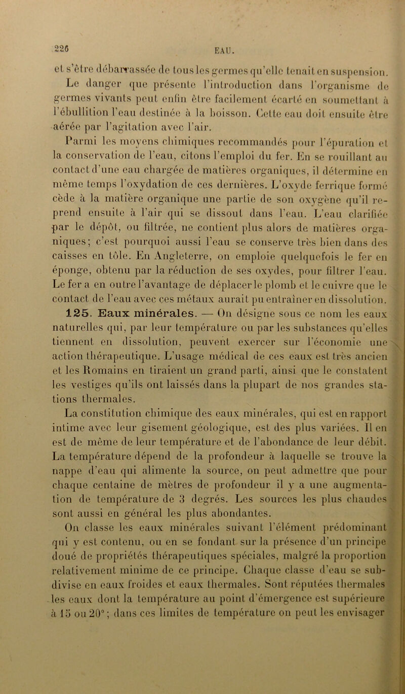 et s’être débarrassée de tous les germes qu’elle tenait en suspension. Le danger que présente l’introduction dans l’organisme de germes vivants peut enfin être facilement écarté en soumettant à l’ébullition l’eau destinée à la boisson. Cette eau doit ensuite être aérée par l’agitation avec l’air. Parmi les moyens chimiques recommandés pour l’épuration et la conservation de l’eau, citons l’emploi du fer. En se rouillant an contact d’une eau chargée de matières organiques, il détermine en même temps l’oxydation de ces dernières. L’oxyde ferrique formé cède à la matière organique une partie de son oxygène qu’il re- prend ensuite à l’air qui se dissout dans l’eau. L’eau clarifiée par le dépôt, ou filtrée, ne contient plus alors de matières orga- niques; c’est pourquoi aussi l’eau se conserve très bien dans des caisses en tôle. En Angleterre, on emploie quelquefois le fer en éponge, obtenu par la réduction de ses oxydes, pour filtrer l’eau. Le fer a en outre l’avantage de déplacer le plomb et le cuivre que le contact de l’eau avec çes métaux aurait pu entraîner en dissolution. 125. Eaux minérales. — On désigne sous ce nom les eaux naturelles qui, par leur température ou par les substances qu’elles tiennent en dissolution, peuvent exercer sur l'économie une action thérapeutique. L’usage médical de ces eaux est très ancien et les Romains en tiraient un grand parti, ainsi que le constatent les vestiges qu’ils ont laissés dans la plupart de nos grandes sta- tions thermales. La constitution chimique des eaux minérales, qui est en rapport intime avec leur gisement géologique, est des plus variées. Il en est de même de leur température et de l’abondance de leur débit. La température dépend de la profondeur à laquelle se trouve la nappe d’eau qui alimente la source, on peut admettre que pour chaque centaine de mètres de profondeur il y a une augmenta- tion de température de 3 degrés. Les sources les plus chaudes sont aussi en général les plus abondantes. On classe les eaux minérales suivant l’élément prédominant qui y est contenu, ou en se fondant sur la présence d’un principe doué de propriétés thérapeutiques spéciales, malgré la proportion relativement minime de ce principe. Chaque classe d’eau se sub- divise en eaux froides et eaux thermales. Sont réputées thermales les eaux dont la température au point d’émergence est supérieure à 15 ou 20°; dans ces limites de température on peut les envisager