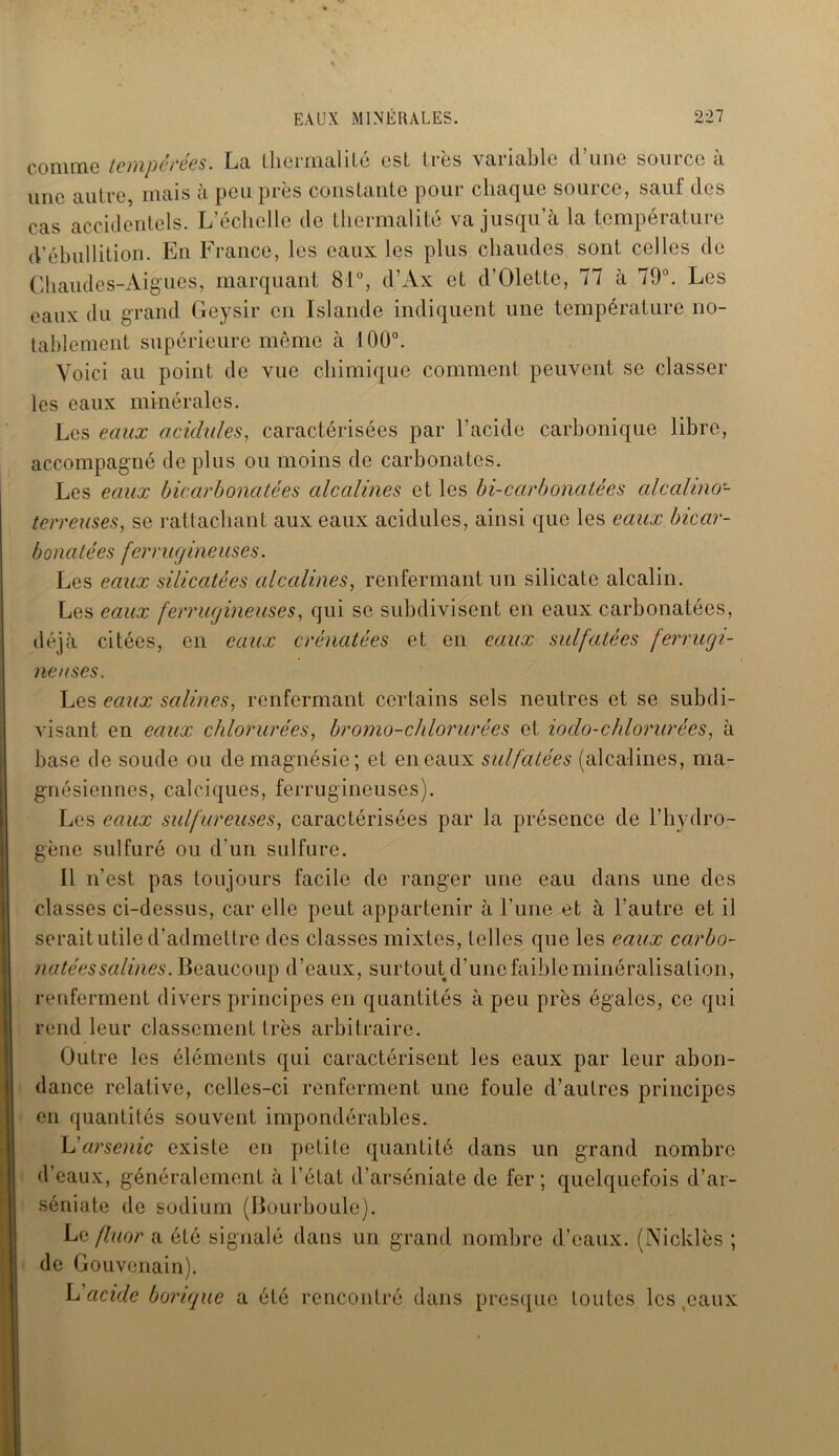 comme tempérées. La thermalilé est très variable d’une source à line autre, mais à peu près constante pour chaque source, sauf des cas accidentels. L’échelle de Lhermalité va jusqu’à la température d’ébullition. En France, les eaux les plus chaudes sont celles de Chaudes-Aigues, marquant 81°, d’Ax et d’Olettc, 77 à 79°. Les eaux du grand Geysir en Islande indiquent une température no- tablement supérieure même à 100°. Voici au point de vue chimique comment peuvent se classer les eaux minérales. Les eaux acidulés, caractérisées par l’acide carbonique libre, accompagné de plus ou moins de carbonates. Les eaux bicarbonatées alcalines et les bi-carbonatées alcalino- terreuses, se rattachant aux eaux acidulés, ainsi que les eaux bicar- bonatées ferrugineuses. Les eaux silicatées alcalines, renfermant un silicate alcalin. Les eaux ferrugineuses, qui se subdivisent en eaux carbonatées, déjà citées, en eaux crénatées et en eaux sulfatées ferrugi- neuses. Les eaux salines, renfermant certains sels neutres et se subdi- visant en eaux chlorurées, bromo-chlorurées et ioclo-chlorurées, à base de soude ou de magnésie; et en eaux sulfatées (alcalines, ma- gnésiennes, calciques, ferrugineuses). Les eaux sulfureuses, caractérisées par la présence de l’hydro- gène sulfuré ou d’un sulfure. Il n’est pas toujours facile de ranger une eau dans une des classes ci-dessus, car elle peut appartenir à l’une et à l’autre et il serait utile d’admettre des classes mixtes, telles que les eaux carbo- natées salines. Beaucoup d’eaux, surtout d’une faible minéralisation, renferment divers principes en quantités à peu près égales, ce qui rend leur classement très arbitraire. Outre les éléments qui caractérisent les eaux par leur abon- dance relative, celles-ci renferment une foule d’autres principes en quantités souvent impondérables. L'arsenic existe en petite quantité dans un grand nombre d’eaux, généralement à l’état d’arséniate de fer ; quelquefois d’ar- séniate de sodium (Bourboule). Le fluor a été signalé dans un grand nombre d’eaux. (Nicklès ; de Gouvenain). L acide borique a été rencontré dans presque toutes les (caux