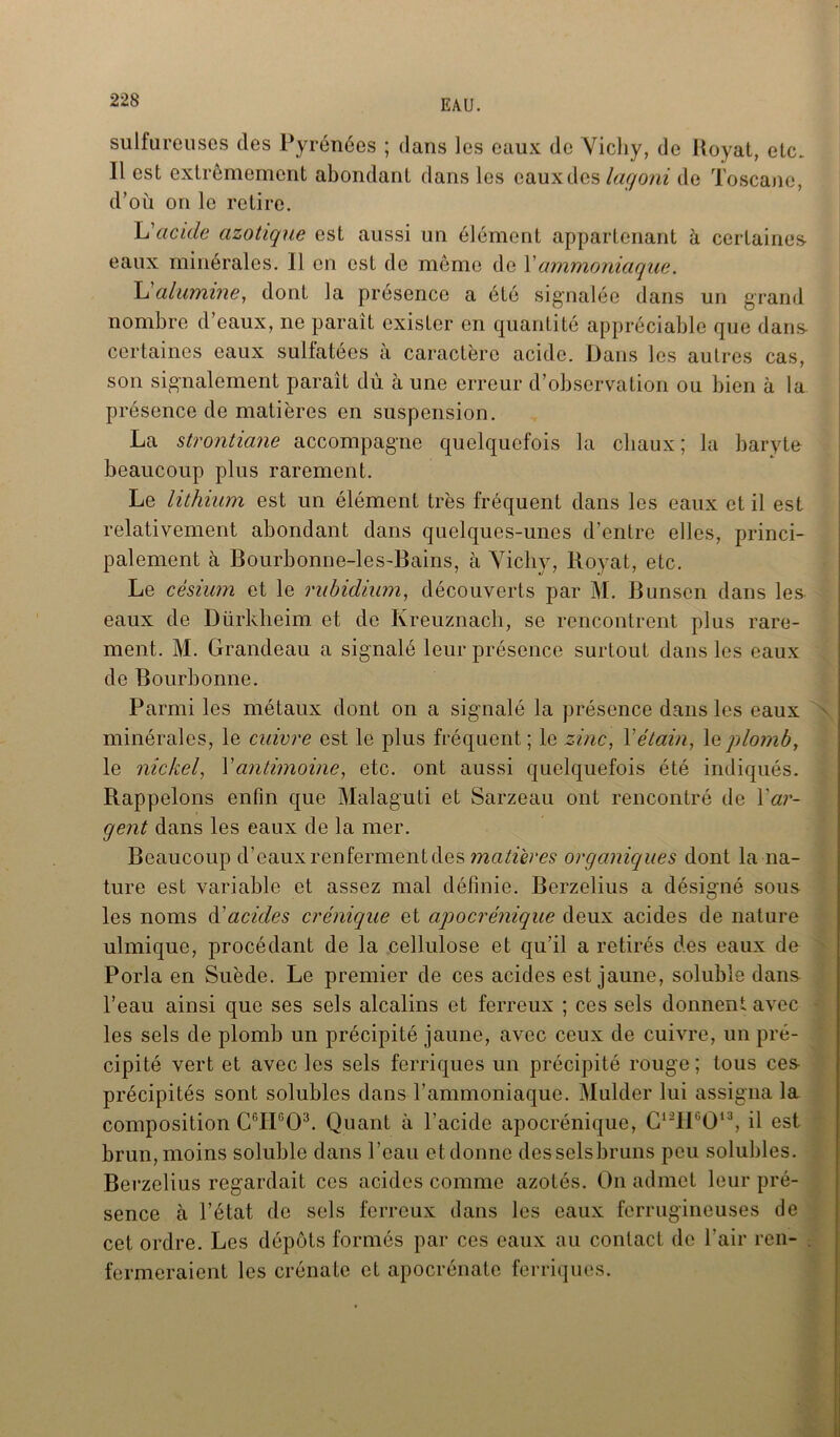 sulfureuses des Pyrénées ; dans les eaux de Vichy, de Royat, etc. Il est extrêmement abondant dans les eauxdes lagoni de Toscane, d’où on le retire. L'acide azotique est aussi un élément appartenant à certaines- eaux minérales. Il en est de même de Yammoniaque. Yi alumine, dont la présence a été signalée dans un grand nombre d eaux, ne paraît exister en quantité appréciable que dans- certaines eaux sulfatées à caractère acide. Dans les autres cas, son signalement paraît dû à une erreur d’observation ou bien à la présence de matières en suspension. La strontiane accompagne quelquefois la chaux ; la baryte beaucoup plus rarement. Le lithium est un élément très fréquent dans les eaux et il est relativement abondant dans quelques-unes d’entre elles, princi- palement à Bourbonne-les-Bains, à Vichy, Royat, etc. Le césium et le rubidium, découverts par M. Bunsen dans les eaux de Dürklieim. et de Kreuznach, se rencontrent plus rare- ment. M. Grandeau a signalé leur présence surtout dans les eaux de Bourbonne. Parmi les métaux dont on a signalé la présence dans les eaux minérales, le cuivre est le plus fréquent ; le zinc, Y étain, le plomb, le nickel, Y antimoine, etc. ont aussi quelquefois été indiqués. Rappelons enfin que Malaguti et Sarzeau ont rencontré de Yar- gent dans les eaux de la mer. Beaucoup d’eaux renferment des macères organiques dont la na- ture est variable et assez mal définie. Berzelius a désigné sous les noms d'acides crénique et apocrénique deux acides de nature ulmique, procédant de la cellulose et qu’il a retirés des eaux de Porla en Suède. Le premier de ces acides est jaune, soluble dans l’eau ainsi que ses sels alcalins et ferreux ; ces sels donnent avec les sels de plomb un précipité jaune, avec ceux de cuivre, un pré- cipité vert et avec les sels ferriques un précipité rouge; tous ces précipités sont solubles dans l’ammoniaque. Mulder lui assigna la composition C6II603. Quant à l’acide apocrénique, C12HG013, il est brun, moins soluble dans l’eau et donne des sels bruns peu solubles. Berzelius regardait ces acides comme azotés. On admet leur pré- sence à l’état de sels ferreux dans les eaux ferrugineuses de cet ordre. Les dépôts formés par ces eaux au contact de l’air ren- fermeraient les crénate et apocrénate ferriques.