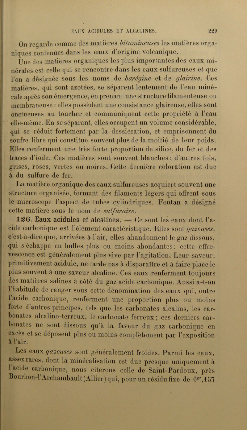 On reg arde comme des matières bitumineuses les matières orga- niques contenues dans les eaux d’origine volcanique. Une des matières organiques les plus importantes des eaux mi- nérales est celle qui se rencontre dans les eaux sulfureuses et que l’on a désignée sous les noms de barégine et de glairine. Ces matières, qui sont azotées, se séparent lentement de l’eau miné- rale après son émergence, en prenant une structure filamenteuse ou membraneuse : elles possèdent une consistance glaireuse, elles sont onctueuses au toucher et communiquent cette propriété à l’eau elle-même. En se séparant, elles occupent un volume considérable, qui se réduit fortement par la dessiccation, et emprisonnent du soufre libre qui constitue souvent plus de la moitié de leur poids. Elles renferment une très forte proportion de silice, du fer et des traces d'iode. Ces matières sont souvent blanches ; d’autres fois, grises, roses, vertes ou noires. Cette dernière coloration est due à du sulfure de fer. La matière organique des eaux sulfureuses acquiert souvent une structure organisée, formant des filaments légers qui offrent sous le microscope l'aspect de tubes cylindriques. Fontan a désigné cette matière sous le nom de sulfuraire. 126. Eaux acidulés et alcalines. — Ce sont les eaux dont l’a- cide carbonique est l’élément caractéristique. Elles sont gazeuses, c’est-à-dire que, arrivées à l’air, elles abandonnent le gaz dissous, qui s’échappe en bulles plus ou moins abondantes; cette effer- vescence est généralement plus vive par l’agitation-. Leur saveur, primitivement acidulé, ne tarde pas à disparaître et à faire place le plus souvent à une saveur alcaline. Ces eaux renferment toujours des matières salines à coté du gaz acide carbonique. Aussi a-t-on l’habitude de ranger sous cette dénomination des eaux qui, outre 1 acide carbonique, renferment une proportion plus ou moins forte d autres principes, tels que les carbonates alcalins, les car- bonates alcalino-terreux, le carbonate ferreux ; ces derniers car- bonates ne sont dissous qu’à la faveur du gaz carbonique en excès et se déposent plus ou moins complètement par l’exposition à l’air. Les eaux gazeuses sont généralement froides. Parmi les eaux, assez rares, dont la minéralisation est due presque uniquement à 1 acide carbonique, nous citerons celle de Saint-Pardoux, près Bourbon-1 Archambault (Allier) qui, pour un résidu fixe de 0er, 157