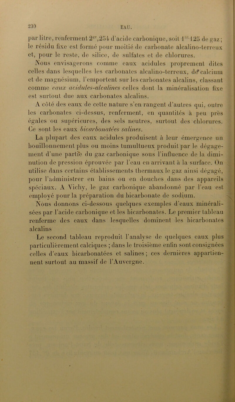 par litre, renferment 2gt,2;>4 d’acide carbonique, soit lm125 de gaz; le résidu fixe est formé pour moitié de carbonate alcalino-terreux et, pour le reste, de silice, de sulfates et de chlorures. Nous envisagerons comme eaux acidulés proprement dites celles dans lesquelles les carbonates alcalino-terreux, de* calcium et de magnésium, l’emportent sur les carbonates alcalins, classant comme eaux acidules-alcalines celles dont la minéralisation fixe est surtout due aux carbonates alcalins. A coté des eaux de celte nature s’en rangent d’autres qui, oulre les carbonates ci-dessus, renferment, en quantités à peu près égales ou supérieures, des sels neutres, surtout des chlorures. Ce sont les eaux bicarbonatées salines. La plupart des eaux acidulés produisent à leur émergence un bouillonnement plus ou moins tumultueux produit par le dégage- ment d’une partie du gaz carbonique sous l’influence de la dimi- nution de pression éprouvée par l’eau en arrivant à la surface. On utilise dans certains établissements thermaux le gaz ainsi dégagé, pour l’administrer en bains ou en douches dans des appareils spéciaux. A Vichy, le gaz carbonique abandonné par l’eau est employé pour la préparation du bicarbonate de sodium. Nous donnons ci-dessous quelques exemples d’eaux minérali- sées par l’acide carbonique et les bicarbonates. Le premier tableau renferme des eaux dans lesquelles dominent les bicarbonates alcalins Le second tableau reproduit l’analyse de quelques eaux plus particulièrement calciques ; dans le troisième enfin sont consignées celles d’eaux bicarbonatées et salines ; ces dernières appartien- nent surtout au massif de l’Auvergne.