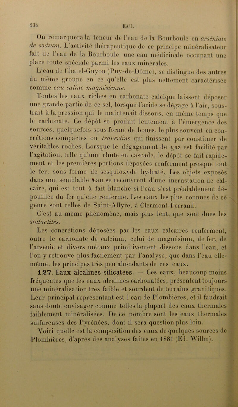 On remarquera la teneur de l’eau de la Bourboule en arséniate de sodium. L activité thérapeutique de ce principe minéralisateur lait de 1 eau de la Bourboule une eau médicinale occupant une place toute spéciale parmi les eaux minérales. L’eau de Chatel-Guyon (Puy-de-Dôme), se distingue des autres du même groupe en ce qu’elle est plus nettement caractérisée comme eau saline magnésienne. Toutes les eaux riches en carbonate calcique laissent déposer une grande partie de ce sel, lorsque l’acide se dégage à l'air, sous- trait à la pression qui le maintenait dissous, en même temps que le carbonate. Ce dépôt se produit lentement à l'émergence des sources, quelquefois sous forme de boues, le plus souvent en con- crétions compactes ou travertins qui finissent par constituer de véritables roches. Lorsque le dégagement de gaz est facilité par l’agitation, telle qu’une chute en cascade, le dépôt se fait rapide- ment et les premières portions déposées renferment presque tout le fer, sous forme de sesquioxyde hydraté. Les objets exposés dans une semblable t3au se recouvrent d’une incrustation de cal- caire, qui est tout à fait blanche si l’eau s’est préalablement dé- pouillée du fer qu’elle renferme. Les eaux les plus connues de ce genre sont celles de Saint-Allyre, à Clermont-Ferrand. C’est au même phénomène, mais plus lent, que sont dues les stalactites. Les concrétions déposées par les eaux calcaires renferment, outre le carbonate de calcium, celui de magnésium, de fer, de l’arsenic et divers métaux primitivement dissous dans l’eau, et Ton y retrouve plus facilement par l’analyse, que dans l’eau elle- même, les principes très peu abondants de ces eaux. 127. Eaux alcalines silicatées. — Ces eaux, beaucoup moins fréquentes que les eaux alcalines carbonatées, présentent toujours une minéralisation très faible et sourdent de terrains granitiques. Leur principal représentant est l’eau de Plombières, et il faudrait sans doute envisager comme telles la plupart des eaux thermales faiblement minéralisées. De ce nombre sont les eaux thermales sulfureuses des Pyrénées, dont il sera question plus loin. Voici quelle est la composition des eaux de quelques sources de Plombières, d’après des analyses faites en 1881 (Ed. Willm).