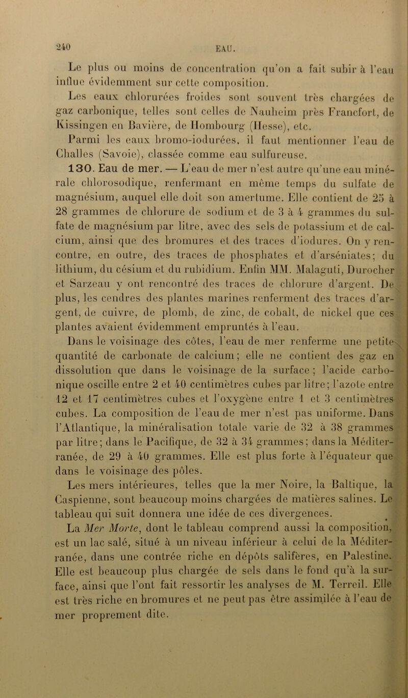 Lo plus ou moins de concentration qu’on a fait subir à l’eau influe évidemment sur celte composition. Les eaux chlorurées froides sont souvent très chargées de gaz carbonique, telles sont celles de Naulieim près Francfort, de Kissingen en Bavière, de Hombourg (liesse), etc. Parmi les eaux bromo-iodurées, il faut mentionner l’eau de Clialles (Savoie), classée comme eau sulfureuse. 130. Eau de mer. — L’eau de mer n’est autre qu’une eau miné- rale chlorosodique, renfermant en même temps du sulfate de magnésium, auquel elle doit son amertume. Elle contient de 25 à 28 grammes de chlorure de sodium et de 3 à 4 grammes du sul- fate de magnésium par litre, avec des sels de potassium et de cal- cium, ainsi que des bromures et des traces d’iodures. On v ren- contre, en outre, des traces de phosphates et d’arséniates; du lithium, du césium et du rubidium. Enfin MM. Malaguti, Durocher et Sarzeau y ont rencontré des traces de chlorure d’argent. De^ plus, les cendres des plantes marines renferment des traces d’ar- gent, de cuivre, de plomb, de zinc, de cobalt, de nickel que ces plantes avaient évidemment empruntés à l’eau. Dans le voisinage des côtes, l’eau de mer renferme une petite' quantité de carbonate de calcium ; elle ne contient des gaz en dissolution que dans le voisinage de la surface ; l’acide carbo- nique oscille entre 2 et 40 centimètres cubes par litre; l’azote entre 12 et 17 centimètres cubes et l’oxygène entre 1 et 3 centimètres cubes. La composition de l'eau de mer n’est pas uniforme. Dans l’Atlantique, la minéralisation totale varie de 32 à 38 grammes par litre; dans le Pacifique, de 32 à 34 grammes; dans la Méditer- ranée, de 29 à 40 grammes. Elle est plus forte à l’équateur que dans le voisinage des pôles. Les mers intérieures, telles que la mer Noire, la Baltique, la Caspienne, sont beaucoup moins chargées de matières salines. Le tableau qui suit donnera une idée de ces divergences. La Mer Morte, dont le tableau comprend aussi la composition, est un lac salé, situé à un niveau inférieur à celui de la Méditer- ranée, dans une contrée riche en dépôts salifères, en Palestine. Elle est beaucoup plus chargée de sels dans le fond qu'à la sur- face, ainsi que l’ont fait ressortir les analyses de M. Terreil. Elle est très riche en bromures et ne peut pas être assimilée à l’eau de mer proprement dite.