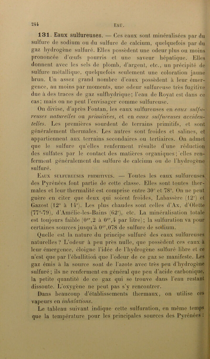131. Eaux sulfureuses. — Ces eaux sont minéralisées par du sulfure de sodium ou du sulfure de calcium, quelquefois par du gaz hydrogène sulfuré. Elles possèdent une odeur plus ou moins prononcée d’œufs pourris et une saveur hépatique. Elles donnent avec les sels de plomb, d’argent, etc., un précipité de sulfure métallique, quelquefois seulement une coloration jaune brun. Un assez grand nombre d’eaux possèdent à leur émer- gence, au moins par moments, une odeur sulfureuse très fugitive due à des traces de gaz sulfhydriquc; l’eau de Jtoyat est dans ce cas; mais on ne peut l’envisager comme sulfureuse. On divise, d’après Eontan, les eaux sulfureuses en eaux sulfu- reuses naturelles ou primitives, et en eaux sulfureuses acciden- telles. Les premières sourdent de terrains primitifs, et sont généralement thermales. Les autres sont froides et salines, et appartiennent aux terrains secondaires ou tertiaires. On admet que le sulfure qu’elles renferment résulte d’une réduction des sulfates par le contact des matières organiques ;'elles ren- ferment généralement du sulfure de calcium ou de l'hydrogène sulfuré. Eaux sulfureuses primitives. — Toutes les eaux sulfureuses des Pyrénées font partie de cette classe. Elles sont toutes ther- males et leur thermal!té est comprise entre 30° et 78°. On ne peut guère en citer que deux qui soient froides, Labassère (12°) et Gazost (12° à 14°). Les plus chaudes sont celles d'Ax, d’Olette (77°-79), d’Amélie-les-Bains (62°), etc. La minéralisation totale est toujours faible (0gr,2 à 0gr,4 par litre); la sulfuration va pour certaines sources jusqu’à 0gr,(J78 de sulfure de so'dium. Quelle est la nature du principe sulfuré des eaux sulfureuses naturelles ? L’odeur à peu près nulle, que possèdent ces eaux à leur émergence, éloigne l’idée de l’hydrogène sulfuré libre et ce n’est que par l’ébullition que l’odeur de ce gaz se manifeste. Les gaz émis à la source sont de l'azote avec très peu d’hydrogène sulfuré; ils ne renferment en général que peu d’acide carbonique, la petite quantité de ce gaz qui se trouve dans l'eau restant dissoute. L'oxygène ne peut pas s’y rencontrer. Dans beaucoup d’établissements thermaux, on utilise ces vapeurs en inhalations. Le tableau suivant indique cette sulfuration, en même temps que la température pour les principales sources des Pyrénées :