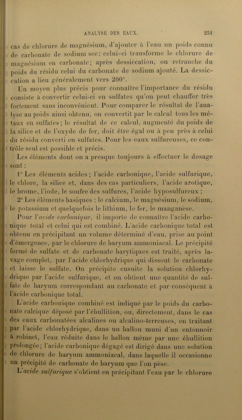 I cas de chlorure de magnésium, d’ajouter à l'eau un poids connu I; de carbonate de sodium sec ; celui-ci transforme le chlorure de i magnésium en carbonate; après dessiccation, on retranche du | poids du résidu celui du carbonate de sodium ajouté. La dessic- j cation a lieu généralement vers 200°. Un moyen plus précis pour connaître l’importance du résidu jj consiste h convertir celui-ci en sulfates qu’on peut chauffer très |j fortement sans inconvénient. Pour comparer le résultat de l’ana- j! lyse au poids ainsi obtenu, on convertit par le calcul tous les mé- ! taux en sulfates; le résultat de ce calcul, augmenté du poids de la silice et de l’oxyde de fer, doit être égal ou à peu près à celui du résidu converti en sulfates. Pour les eaux sulfureuses, ce con- I trôle seul est possible et précis. Les éléments dont on a presque toujours à effectuer le dosage I• sont : 1° Les éléments acides; l’acide carbonique, l’acide sulfurique, I le chlore, la silice et, dans des cas particuliers, l’acide azotique, I le brome, l'iode, le soufre des sulfures, l’acide hyposulfureux ; 2° Les éléments basiques : le calcium, le magnésium, le sodium, I le potassium et quelquefois le lithium, le fer, le manganèse. Pour Yacide carbonique, il importe de connaître l’acide carbo- nique total et celui qui est combiné. L’acide carbonique total est obtenu en précipitant un volume déterminé d’eau, prise au point d'émergence, par le chlorure de baryum ammoniacal. Le précipité formé de sulfate et de carbonate barytiqucs est traité, après la- vage complet, par l'acide chlorhydrique qui dissout le carbonate et laisse le sulfate. On précipite ensuite la solution chlorhy- drique par l’acide sulfurique, et on obtient une quantité de sul- fate de baryum correspondant au carbonate et par conséquent à l'acide carbonique total. L acide carbonique combiné est indiqué par le poids du carbo- nate calcique déposé par l’ébullition, ou, directement, dans le cas des eaux carbonatées alcalines ou alcalino-terreuses, en traitant par l’acide chlorhydrique, dans un ballon muni d’un entonnoir a robinet, l’eau réduite dans le ballon même par une ébullition prolongée; l’acide carbonique dégagé est dirigé dans une solution de chlorure de baryum ammoniacal, dans laquelle il occasionne un précipité de carbonate de baryum que l’on pèse. L acide sulfurique s’obtient en précipitant l’eau par le chlorure