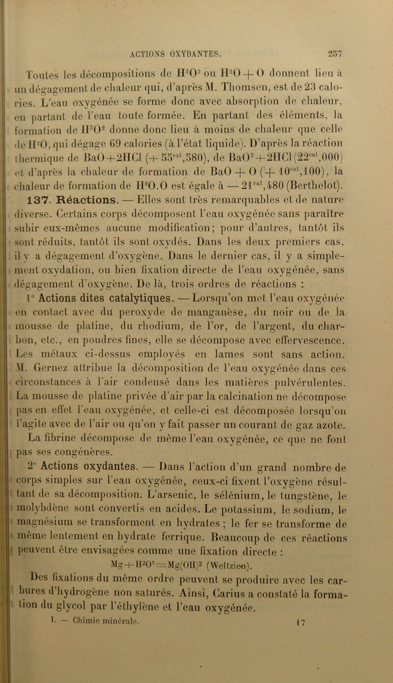 Toutes les décompositions de H202 ou H20-j-0 donnent lieu à un dégagement de chaleur qui, d’après M. Thomsen, est de 23 calo- ries. L’eau oxygénée se forme donc avec absorption de chaleur, en partant de l’eau toute formée. En partant des éléments, la formation de IPO- donne donc lieu à moins de chaleur que celle de IPO, qui dégage 69 calories (à l’état liquide). D’après la réaction thermique de BaO+2HCl (+ o5cal,580), de Ba02 + 2HCl(22cal,000) et d’après la chaleur de formation de BaO -f- O 10oal,100), la chaleur de formation de IPO.O est égale à —21cal,480 (Berthclot). 137. Réactions. — Elles sont très remarquables et de nature diverse. Certains corps décomposent l’eau oxygénée sans paraître subir eux-mêmes aucune modification; pour d’autres, tantôt ils sont réduits, tantôt ils sont oxydés. Dans les deux premiers cas, il y a dégagement d’oxygène. Dans le dernier cas, il y a simple- ment oxydation, ou bien fixation directe de l’eau oxygénée, sans dégagement d’oxygène. De là, trois ordres de réactions : 1° Actions dites catalytiques. —Lorsqu’on met l’eau oxygénée en contact avec du peroxyde de manganèse, du noir ou de la mousse de platine, du rhodium, de l’or, de l’argent, du char- bon, etc., en poudres fines, elle se décompose avec effervescence. Les métaux ci-dessus employés en lames sont sans action. M. Gernez attribue la décomposition de l’eau oxygénée dans ces circonstances à l’air condensé dans les matières pulvérulentes. La mousse de platine privée d’air par la calcination ne décompose pas en effet l’eau oxygénée, et celle-ci est décomposée lorsqu’on l’agite avec de l’air ou qu’on y fait passer un courant de gaz azote. La fibrine décompose de même l’eau oxygénée, ce que ne font pas ses congénères. 2° Actions oxydantes. — Dans l’action d’un grand nombre de corps simples sur l’eau oxygénée, ceux-ci fixent l’oxygène résul- tant de sa décomposition. L’arsenic, le sélénium, le tungstène, le molybdène sont convertis en acides. Le potassium, le sodium, le magnésium se transforment en hydrates ; le fer se transforme de même lentement en hydrate ferrique. Beaucoup de ces réactions peuvent être envisagées comme une fixation directe : Mg + H*0« = Mg(0H)2 (Wellzieo). Des fixations du même ordre peuvent se produire avec les car- bures d hydrogène non saturés. Ainsi, Carius a constaté la forma- tion du glycol par l’éthylène et l’eau oxygénée. T. — Chimie minérale. 17