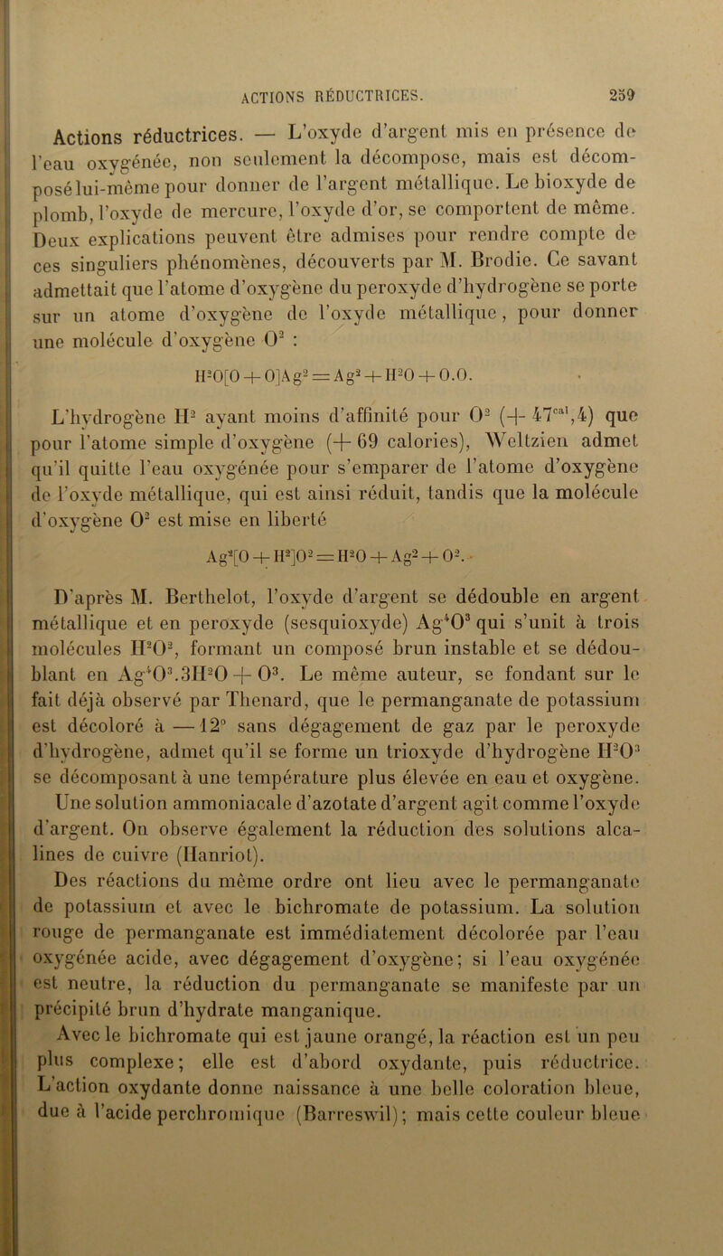 Actions réductrices. — L’oxyde d’argent mis en présence de l’eau oxygénée, non seulement la décompose, mais est décom- posé lui-même pour donner de l’argent métallique. Le bioxyde de plomb, l’oxyde de mercure, l’oxyde d’or, se comportent de même. Deux explications peuvent être admises pour rendre compte de ces singuliers phénomènes, découverts par M. Brodie. Ce savant admettait que l’atome d’oxygène du peroxyde d’hydrogène se porte sur un atome d’oxygène de l’oxyde métallique, pour donner une molécule d’oxygène O2 : H-0[0 + 0]Ag2 = A g2 + II20 + 0.0. L’hydrogène II2 ayant moins d’affinité pour O2 (-]- 47cal,4) que pour l’atome simple d’oxygène (-f- 69 calories), Weltzien admet qu'il quitte l’eau oxygénée pour s’emparer de l’atome d’oxygène de l’oxyde métallique, qui est ainsi réduit, tandis que la molécule d'oxygène O2 est mise en liberté Ag2[0 + H‘2]02 = H20 + A g- + O2. D'après M. Berthelot, l’oxyde d’argent se dédouble en argent métallique et en peroxyde (sesquioxyde) Ag403 qui s’unit à trois molécules H202, formant un composé brun instable et se dédou- blant en Ag403.3H20 -{- O3. Le même auteur, se fondant sur le fait déjà observé par Thénard, que le permanganate de potassium est décoloré à—12° sans dégagement de gaz par le peroxyde d'hydrogène, admet qu’il se forme un trioxyde d’hydrogène IUO3 se décomposant à une température plus élevée en eau et oxygène. Une solution ammoniacale d’azotate d’argent agit comme l’oxyde d’argent. On observe également la réduction des solutions alca- lines de cuivre (Hanriot). Des réactions du même ordre ont lieu avec le permanganate de potassium et avec le bichromate de potassium. La solution rouge de permanganate est immédiatement décolorée par l’eau oxygénée acide, avec dégagement d’oxygène; si l’eau oxygénée est neutre, la réduction du permanganate se manifeste par un précipité brun d’hydrate manganique. Avec le bichromate qui est jaune orangé, la réaction est un peu plus complexe; elle est d’abord oxydante, puis réductrice. L’action oxydante donne naissance à une belle coloration bleue, due à l’acide perchromique (Barreswil); mais cette couleur bleue