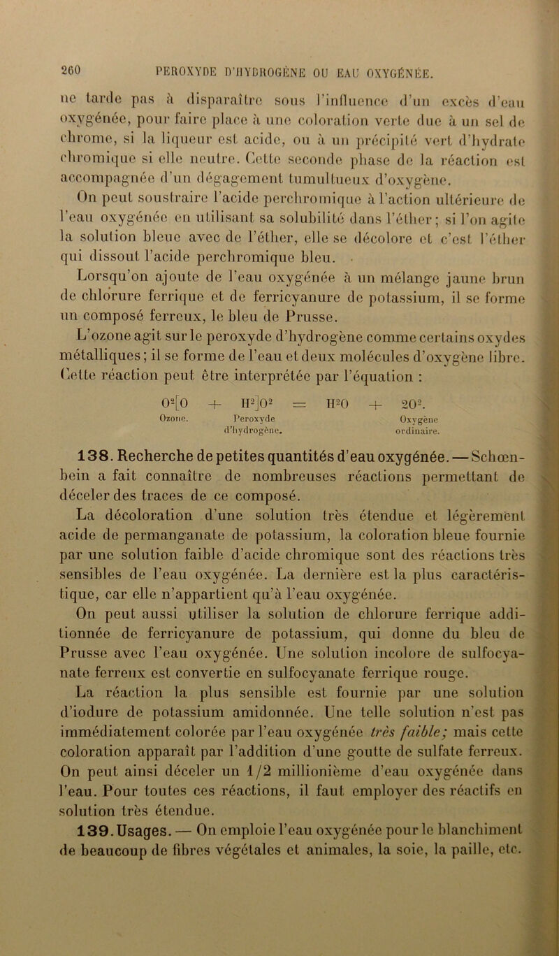 ne tarde pas à disparaître sous l’influence d’un excès d’eau oxygénée, pour faire place à une coloration verte due à un sel de chrome, si la liqueur est acide, ou à un précipité vert d’hydrate ehromique si elle neutre. Cette seconde phase de la réaction est accompagnée d’un dégagement tumultueux d’oxygène. On peut soustraire l’acide perchromique à l’action ultérieure de l’eau oxygénée en utilisant sa solubilité dans l’éther; si l’on agite la solution bleue avec de l’éther, elle se décolore et c’est l’éther qui dissout l’acide perchromique bleu. Lorsqu’on ajoute de l’eau oxygénée à un mélange jaune brun de chlorure ferrique et de ferricyanure de potassium, il se forme un composé ferreux, le bleu de Prusse. L’ozone agit sur le peroxyde d’hydrogène comme certains oxydes métalliques ; il se forme de l’eau et deux molécules d’oxygène libre. Cette réaction peut être interprétée par l’équation : 02[0 H- H2]02 = H20 + 202. Ozone. Peroxyde Oxygène d’hydrogène. ordinaire. 138. Recherche de petites quantités d’eau oxygénée. — Schœn- bcin a fait connaître de nombreuses réactions permettant de déceler des traces de ce composé. La décoloration d’une solution très étendue et légèrement acide de permanganate de potassium, la coloration bleue fournie par une solution faible d’acide ehromique sont des réactions très sensibles de l’eau oxygénée. La dernière est la plus caractéris- tique, car elle n’appartient qu’à l’eau oxygénée. On peut aussi utiliser la solution de chlorure ferrique addi- tionnée de ferricyanure de potassium, qui donne du bleu de Prusse avec l’eau oxygénée. Line solution incolore de sulfocya- nate ferreux est convertie en sulfocyanate ferrique rouge. La réaction la plus sensible est fournie par une solution d’iodure de potassium amidonnée. Une telle solution n’est pas immédiatement colorée par l’eau oxygénée très faible; mais cette coloration apparaît par l’addition d’une goutte de sulfate ferreux. On peut ainsi déceler un 1/2 millionième d’eau oxygénée dans l’eau. Pour toutes ces réactions, il faut employer des réactifs en solution très étendue. 139. Usages. — On emploie l’eau oxygénée pour le blanchiment de beaucoup de fibres végétales et animales, la soie, la paille, etc.