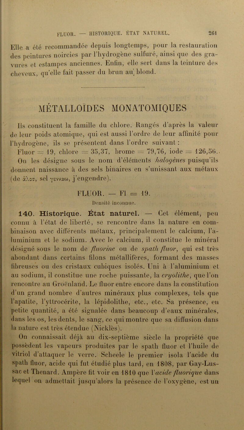 Elle a été recommandée depuis longtemps, pour la restauration des peintures noircies par l’hydrogène sulfuré, ainsi que des gra- vures et estampes anciennes. Enfin, elle sert dans la teinture des cheveux, qu’elle fait passer du brun au blond. MÉTALLOÏDES MONATOMIQUES Ils constituent la famille du chlore. Rangés d’après la valeur de leur poids atomique, qui est aussi l’ordre de leur affinité pour l’hydrogène, ils se présentent dans l’ordre suivant : Fluor = 19, chlore — 35,37, brome = 79,76, iode — 126,56.. On les désigne sous le nom d’éléments halogènes puisqu’ils donnent naissance à des sels binaires en s’unissant aux métaux (de &\o<j, sel yewao), j’engendre). FLUOR. — Fl = 19. Densité inconnue. 140. Historique. État naturel. — Cet élément, peu connu à l’état de liberté, se rencontre dans la nature en com- binaison avec différents métaux, principalement le calcium, l’a- luminium et le sodium. Avec le calcium, il constitue le minéral désigné sous le nom de fluorine ou de spath fluor, qui est très abondant dans certains filons métallifères, formant des masses fibreuses ou des cristaux cubiques isolés. Uni à l’aluminium et au sodium, il constitue une roche puissante, la cryolithe, que l’on rencontre au Groenland. Le fluor entre encore dans la constitution d’un grand nombre d’autres minéraux plus complexes, tels que l’apatite, l’yttrocérite, la lépidolithe, etc., etc. Sa présence, en petite quantité, a été signalée dans beaucoup d’eaux minérales, dans les os, les dents, le sang, ce qui montre que sa diffusion dans la nature est très étendue (Nicklès). On connaissait déjà au dix-septième siècle la propriété que possèdent les vapeurs produites par le spath fluor et l’huile de vitriol d’attaquer le verre. Scheele le premier isola l’acide du spath fluor, acide qui fut étudié plus tard, en 1808, par Gay-Lus- sac et Thénard. Ampère fit voir en 1810 que Xaci.de fluorique dans lequel on admettait jusqu’alors la présence de l’oxygène, est un