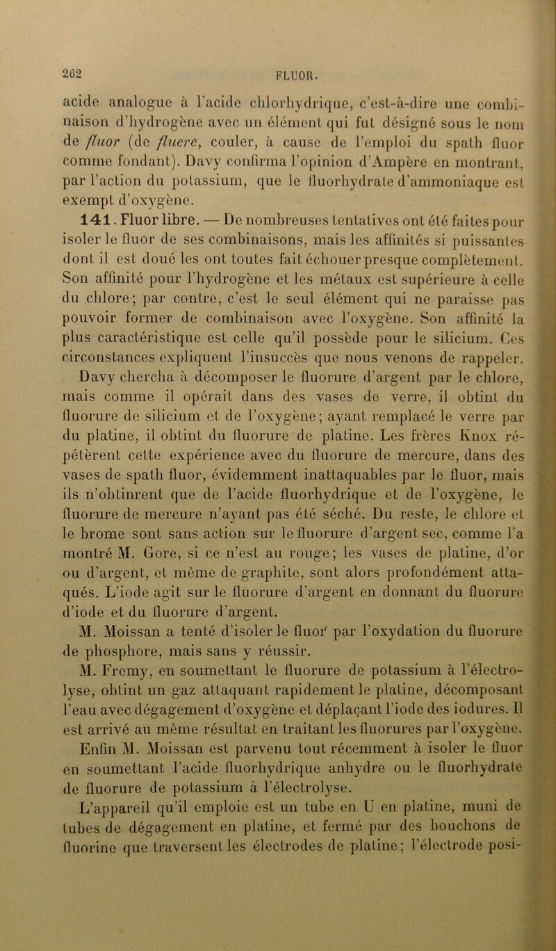 acide analogue à l'acide chlorhydrique, c’est-à-dire une combi- naison d’hydrogène avec un élément qui fuL désigné sous le nom de fluor (de fluere, couler, à cause de l’emploi du spath fluor comme fondant). Davy confirma l’opinion d’Ampère en montrant, par l’action du potassium, que le fluorhydrate d’ammoniaque est exempt d’oxygène. 141. Fluor libre. — De nombreuses tentatives ont été faites pour isoler le lluor de ses combinaisons, mais les affinités si puissantes dont il est doué les ont toutes fait échouer presque complètement. Son affinité pour l’hydrogène et les métaux est supérieure à celle du chlore; par contre, c’est le seul élément qui ne paraisse pas pouvoir former de combinaison avec l’oxygène. Son affinité Ja plus caractéristique est celle qu’il possède pour le silicium. Ces circonstances expliquent l’insuccès que nous venons de rappeler. Davy chercha à décomposer le fluorure d’argent par le chlore, mais comme il opérait dans des vases de verre, il obtint du iluorure de silicium et de l’oxygène; ayant remplacé le verre par du platine, il obtint du fluorure de platine. Les frères Ivnox ré- pétèrent cette expérience avec du fluorure de mercure, dans des vases de spath fluor, évidemment inattaquables par le fluor, mais ils n’obtinrent que de l’acide fluorhydrique et de l’oxygène, le fluorure de mercure n’ayant pas été séché. Du reste, le chlore et le brome sont sans action sur le fluorure d’argent sec, comme l'a montré M. Gore, si ce n’est au rouge; les vases de platine, d’or ou d’argent, et même de graphite, sont alors profondément atta- qués. L’iode agit sur le fluorure d’argent en donnant du fluorure d’iode et du fluorure d’argent. M. Moissan a tenté d’isoler le fluoF par l’oxydation du fluorure de phosphore, mais sans y réussir. M. Fremy, en soumettant le fluorure de potassium à l’électro- lyse, obtint un gaz attaquant rapidement le platine, décomposant l’eau avec dégagement d’oxygène et déplaçant l'iode des iodures. 11 est arrivé au même résultat en traitant les fluorures par l’oxygène. Enfin M. Moissan est parvenu tout récemment à isoler le fluor en soumettant l’acide fluorhydrique anhydre ou le fluorhydrate de fluorure de potassium à l’électrolyse. L’appareil qu’il emploie est un tube en U en platine, muni de tubes de dégagement en platine, et fermé par des bouchons de fluorine que traversent les électrodes de platine; l’électrode posi-