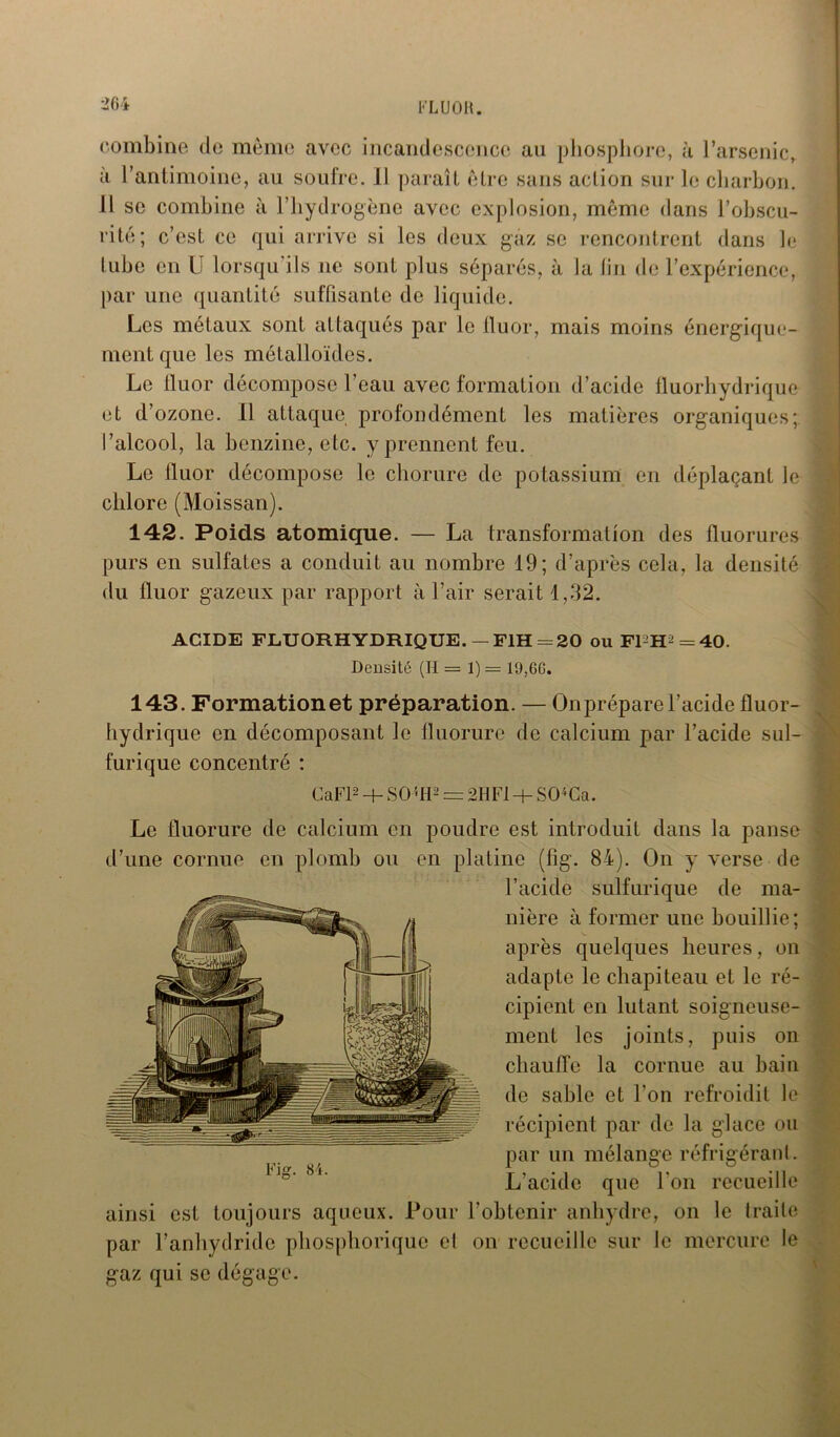 combine de même avec incandescence au phosphore, à l’arsenic, a l’antimoine, au soufre. 11 paraît être sans action sur le charbon. U se combine à l’hydrogène avec explosion, même dans l’obscu- rité; c’est ce qui arrive si les deux gaz se rencontrent dans le tube en U lorsqu’ils ne sont plus séparés, à la lin de l’expérience, par une quantité suffisante de liquide. Les métaux sont attaqués par le fluor, mais moins énergique- ment que les métalloïdes. Le fluor décompose l’eau avec formation d’acide fluorhydrique et d’ozone. Il attaque profondément les matières organiques; l’alcool, la benzine, etc. y prennent feu. Le fluor décompose le chorure de potassium en déplaçant le chlore (Moissan). 142. Poids atomique. — La transformation des fluorures purs en sulfates a conduit au nombre 19; d’après cela, la densité du fluor gazeux par rapport à l’air serait 1,32. ACIDE FLUORHYDRIQUE. — F1H = 20 ou FPH^ = 40. Densité (H = 1) = 19,66. 143. Formation et préparation. — On prépare l’acide fluor- hydrique en décomposant le fluorure de calcium par l’acide sul- furique concentré : CaFP + S05tP = 211 Fl + SO*Ca. Le fluorure de calcium en poudre est introduit dans la panse d’une cornue en plomb ou en platine (fîg. 84). On y verse de l’acide sulfurique de ma- nière à former une bouillie; après quelques heures, on adapte le chapiteau et le ré- cipient en lutant soigneuse- ment les joints, puis on chauffe la cornue au bain de sable et l’on refroidit le récipient par de la glace ou par un mélange réfrigérant. L’acide que l’on recueille ainsi est toujours aqueux. Pour l'obtenir anhydre, on le traite par l’anhydride phosphorique cl on recueille sur le mercure le gaz qui se dégage.