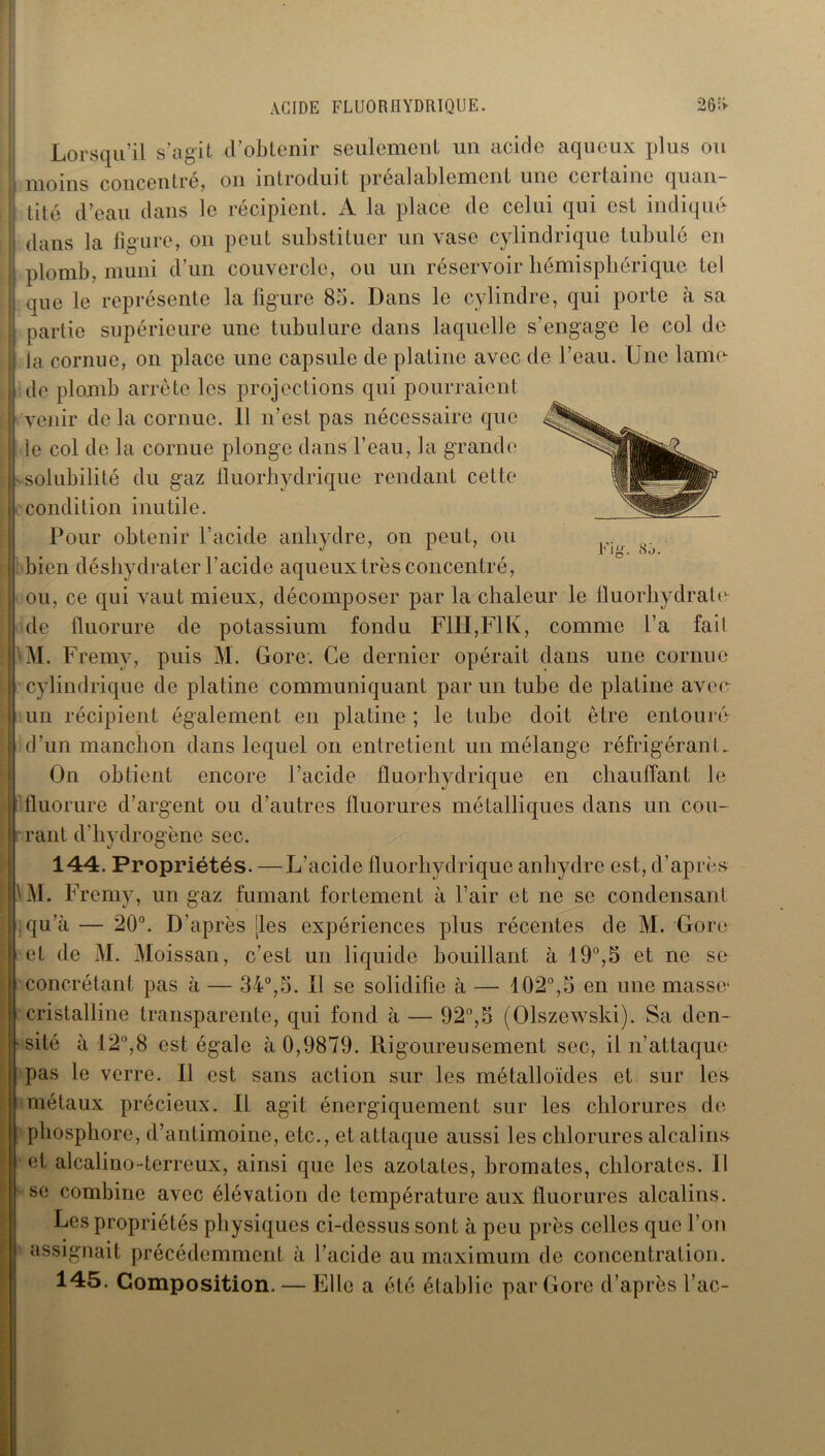 ACIDE FLUORHYDRIQUE. 26^ Fig. <S,'j. Lorsqu’il s’agit d’obtenir seulement un acide aqueux plus ou moins concentré, on introduit préalablement une certaine quan- tité d’eau dans le récipient. A la place de celui qui est indiqué dans la figure, on peut substituer un vase cylindrique tubulé en plomb, muni d’un couvercle, ou un réservoir hémisphérique tel que le représente la figure 85. Dans le cylindre, qui porte à sa partie supérieure une tubulure dans laquelle s’engage le col de la cornue, on place une capsule de platine avec de l’eau. Une lame de plomb arrête les projections qui pourraient venir de la cornue. Il n’est pas nécessaire que le col de la cornue plonge dans l’eau, la grande ^solubilité du gaz lluorhydrique rendant cette condition inutile. Pour obtenir l’acide anhydre, on peut, ou bien déshydrater l’acide aqueux très concentré, ou, ce qui vaut mieux, décomposer par la chaleur le fluorhydrate de fluorure de potassium fondu F1H,F1K, comme l’a fait Al. Fremv, puis M. Gore. Ce dernier opérait dans une cornue cylindrique de platine communiquant par un tube de platine avee un récipient également en platine ; le tube doit être entouré d’un manchon dans lequel on entretient un mélange réfrigérant. On obtient encore l’acide lluorhydrique en chauffant le fluorure d’argent ou d’autres fluorures métalliques dans un cou- rant d’hydrogène sec. 144. Propriétés. —L’acide lluorhydrique anhydre est, d’après Al. Fremv, un gaz fumant fortement à l’air et ne se condensant qu’à — 20°. D’après [les expériences plus récentes de M. Gore et de M. Moissan, c’est un liquide bouillant à 19°,5 et ne se concrétant pas à — 34°,5. Il se solidifie à — 102°,5 en une masse : cristalline transparente, qui fond à — 92°,5 (Olszewski). Sa den- i site à 12°,8 est égale à 0,9879. Rigoureusement sec, il n’attaque pas le verre. Il est sans action sur les métalloïdes et sur les métaux précieux. Il agit énergiquement sur les chlorures de phosphore, d’antimoine, etc., et attaque aussi les chlorures alcalins et alcalino-terreux, ainsi que les azotates, bromates, chlorates. Il se combine avec élévation de température aux fluorures alcalins. Les propriétés physiques ci-dessus sont à peu près celles que l’on assignait précédemment à l’acide au maximum de concentration. 145. Composition. — Elle a été établie par Gore d’après l’ac-