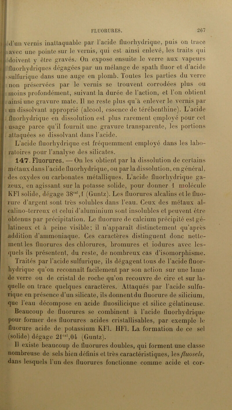 d'un vernis inattaquable par l'acide fluorhydrique, puis on trace avec une pointe sur le vernis, qui est ainsi enlevé, les traits qui doivent y être gravés. On expose ensuite le verre aux vapeurs iluorhydriques dégagées par un mélange de spath lluor et d’acide sulfurique dans une auge en plomb. Toutes les parties du verre non préservées par le vernis se trouvent corrodées plus ou moins profondément, suivant la durée de l'action, et l’on obtient ainsi une gravure mate. 11 ne reste plus qu’à enlever le vernis par un dissolvant approprié (alcool, essence de térébenthine). L’acide fluorhydrique en dissolution est plus rarement employé pour cet usage parce qu'il fournit une gravure transparente, les portions attaquées se dissolvant dans l'acide. L'acide fluorhydrique est fréquemment employé dans les labo- ratoires pour l’analyse des silicates. 147. Fluorures. — On les obtient par la dissolution de certains métaux dans l’acide fluorhydrique, ou par la dissolution, en général, des oxydes ou carbonates métalliques. L’acide fluorhydrique ga- zeux, en agissant sur la potasse solide, pour donner 1 molécule KF1 solide, dégage 38oal, 1 (Guntz). Les fluorures alcalins et le fluo- rure d’argent sont très solubles dans l’eau. Ceux des métaux al- calino-terreux et celui d’aluminium sont insolubles et peuvent être obtenus par précipitation. Le fluorure de calcium précipité est gé- latineux et à peine visible; il n’apparaît distinctement qu’après addition d’ammoniaque. Ces caractères distinguent donc nette- ment les fluorures des chlorures, bromures et iodures avec les- quels ils présentent, du reste, de nombreux cas d’isomorphisme. Traités par l’acide sulfurique, ils dégagenttous de l’acide fluor- hydrique qu'on reconnaît facilement par son action sur une lame de verre ou de cristal de roche qu’on recouvre de cire et sur la- quelle on trace quelques caractères. Attaqués par l’acide sulfu- rique en présence d’un silicate, ils donnent du fluorure de silicium, que l’eau décompose en acide fluosilicique et silice gélatineuse. Beaucoup de fluorures se combinent à l’acide fluorhydrique pour former des fluorures acides cristallisables, par exemple le fluorure acide de potassium KF1. HF1. La formation de ce sel (solide) dégage 21cal,04 (Guntz). 11 existe beaucoup de fluorures doubles, qui forment une classe nombreuse de sels bien définis et très caractéristiques, les fluosels, dans lesquels l'un des fluorures fonctionne comme acide et cor-