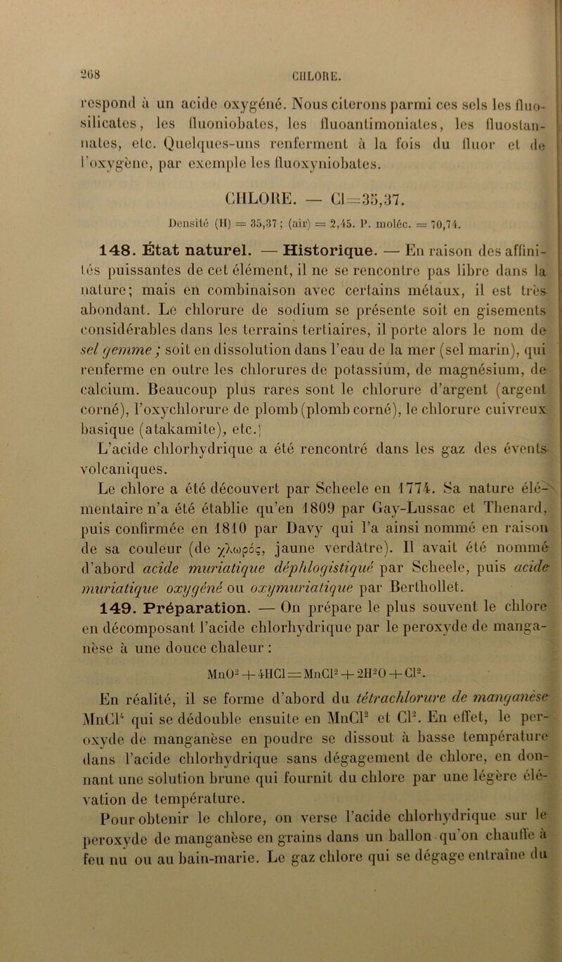 respond à un acide oxygéné. Nous cilorons j>armi ccs sols les fluo- silicates, les fluoniobates, les fluoantimoniates, les lluostan- nates, etc. Quelques-uns renferment à la fois du llnor et de l’oxygène, par exemple les fluoxyniobates. CHLORE. — 0= 35,37. | Densité (H) = 35,37 ; (air) = 2,45. P. moléc. = 70,74. 148. État naturel. — Historique. — En raison des affini- tés puissantes de cet élément, il ne se rencontre pas libre dans la nature; mais en combinaison avec certains métaux, il est très abondant. Le chlorure de sodium se présente soit en gisements considérables dans les terrains tertiaires, il porte alors le nom de sel gemme ; soit en dissolution dans l’eau de la mer (sel marin), qui renferme en outre les chlorures de potassium, de magnésium, de calcium. Beaucoup plus rares sont le chlorure d’argent (argent corné), l’oxychlorure de plomb (plomb corné), le chlorure cuivreux basique (atakamite), etc.] L’acide chlorhydrique a été rencontré dans les gaz des évents volcaniques. Le chlore a été découvert par Scheele en 1774. Sa nature élé- mentaire n’a été établie qu’en 1809 par Gay-Lussac et Thénard, puis confirmée en 1810 par Davy qui l’a ainsi nommé en raison de sa couleur (de ^Xeopoç, jaune verdâtre). Il avait été nommé d’abord acide muriatique déphlogistiqué par Scheele, puis acide muriatique oxygéné ou oxymuriatique par Bertliollet. 149. Préparation. — On prépare le plus souvent le chlore en décomposant l’acide chlorhydrique par le peroxyde de manga- nèse à une douce chaleur : MnO2 + 4HG1 = MnCl2 + 2H20 + Cl2. En réalité, il se forme d’abord du tétrachlorure de manganèse MnCl4 qui se dédouble ensuite en MnCl2 et Cl2. En effet, le per- oxyde de manganèse en poudre se dissout à basse température dans l’acide chlorhydrique sans dégagement de chlore, en don- nant une solution brune qui fournit du chlore par une légère élé- vation de température. Pour obtenir le chlore, on verse l’acide chlorhydrique sur le peroxyde de manganèse en grains dans un ballon qu on cliaufle a feu nu ou au bain-marie. Le gaz chlore qui se dégage entraîne du