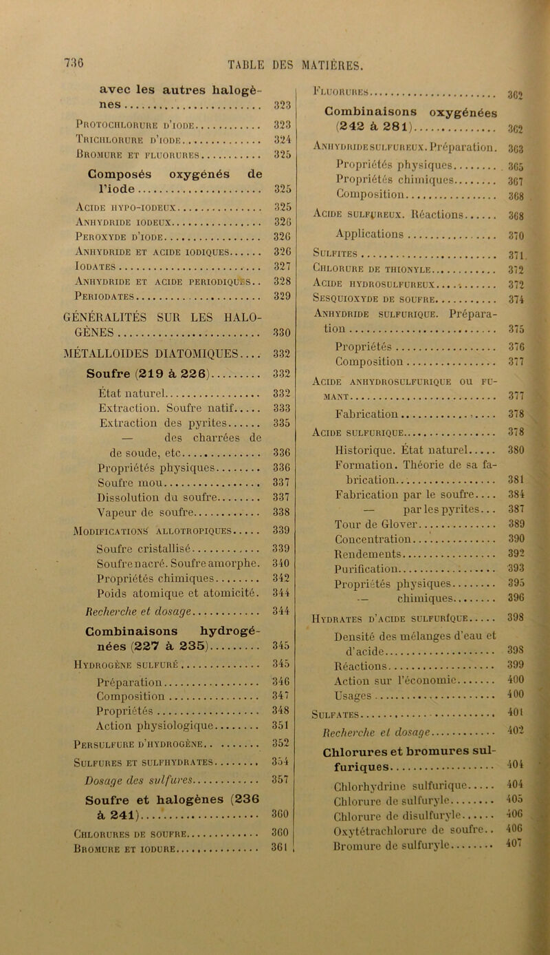 avec les autres halogè- nes 323 Protochlorure d’iode 323 Triciilorure d’iode 324 Bromure et fluorures 325 Composés oxygénés de l’iode 325 Acide iiypo-iodeux 325 Anhydride iodeux 32G Peroxyde d’iode 32G Anhydride et acide iodiques 326 Iodates 327 Anhydride et acide périodiques.. 328 Periodates 329 GÉNÉRALITÉS SUR LES HALO- GÈNES 330 métalloïdes diatomiques.... 332 Soufre (219 à 22 6) 332 État naturel 332 Extraction. Soufre natif 333 Extraction des pyrites 335 — des charrées de de soude, etc 336 Propriétés physiques 336 Soufre mou 337 Dissolution du soufre 337 Vapeur de soufre 338 Modifications allotropiques 339 Soufre cristallisé 339 Soufrenacré. Soufre amorphe. 340 Propriétés chimiques 342 Poids atomique et atomicité. 344 Recherche et dosage 344 Combinaisons hydrogé- nées (227 à 235) 345 Hydrogène sulfuré 345 Préparation 346 Composition 347 Propriétés 348 Action physiologique 351 Persulfure d’hydrogène. . 352 Sulfures et sulfiiydrates 354 Dosage des sulfures 357 Soufre et halogènes (236 à 241).... 360 Chlorures de soufre 360 Bromure et iodure 361 ! Fluorures 3Q0 Combinaisons oxygénées (242 à 281) 3C2 Amiydridesulfureux. Préparation. 303 Propriétés physiques 305 Propriétés chimiques 307 Composition 308 Acide sulfureux. Réactions 308 Applications 370 Sulfites 371 Chlorure de tiiionyle 372 Acide hydrosulfureux....*. 372 Sesquioxyde de soufre 374 Anhydride sulfurique. Prépara- tion 375 Propriétés 370 Composition 377 Acide anhydrosulfurique ou fu- mant 377 Fabrication 378 Acide sulfurique 378 Historique. État naturel 380 Formation. Théorie de sa fa- brication... 381 Fabrication par le soufre 384 — par les pyrites... 387 Tour de Glover 389 Concentration 390 Rendements 392 Purification 393 Propriétés physiques 395 — chimiques 396 Hydrates d’acide sulfurIque 398 ■ Densité des mélanges d'eau et d’acide 39S Réactions 399 Action sur l’économie 400 Usages 400 Sulfates 401 Recherche et dosage 402 Chlorures et bromures sul- furiques 404 Chlorhydrine sulfurique 404 Chlorure de sulfuryle 405 Chlorure de disulfuryle...... 406 Oxytétrachlorure de soufre.. 406 Bromure de sulfuryle 401