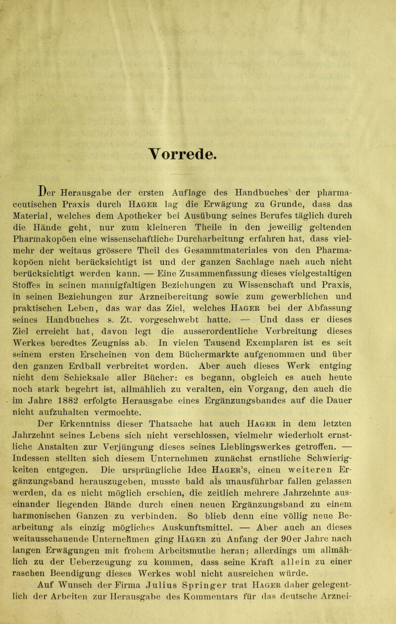 Vorrede Der Herausgabe der ersten Auflage des Handbuches'' der pharma- ceutischen Praxis durch Hagee lag die Erwägung zu Grunde, dass das Material, welches dem Apotheker bei Ausübung seines Berufes täglich durch die Hände geht, nur zum kleineren Theile in den jeweilig geltenden Pharmakopoen eine wissenschaftliche Durcharbeitung erfahren hat, dass viel- mehr der weitaus grössere Theil des Gesammtmateriales von den Pharma- kopoen nicht berücksichtigt ist und der ganzen Sachlage nach auch nicht berücksichtigt werden kann. — Eine Zusammenfassung dieses vielgestaltigen Stoffes in seinen mannigfaltigen Beziehungen zu Wissenschaft und Praxis, in seinen Beziehungen zur Arzneibereitung sowie zum gewerblichen und praktischen Leben, das war das Ziel, welches Hagee bei der Abfassung seines Handbuches s. Zt. vorgeschwebt hatte. — Und dass er dieses Ziel erreicht hat, davon legt die ausserordentliche Verbreitung dieses Werkes beredtes Zeugniss ab. In vielen Tausend Exemplaren ist es seit seinem ersten Erscheinen von dem Büchermärkte aufgenommen und über den ganzen Erdball verbreitet worden. Aber auch dieses Werk entging nicht dem Schicksale aller Bücher: es begann, obgleich es auch heute noch stark begehrt ist, allmählich zu veralten, ein Vorgang, den auch die im Jahre 1882 erfolgte Herausgabe eines Ergänzungsbandes auf die Dauer nicht aufzuhalten vermochte. Der Erkenntniss dieser Thatsache hat auch Hagee in dem letzten Jahrzehnt seines Lebens sich nicht verschlossen, vielmehr wiederholt ernst- liche Anstalten zur Verjüngung dieses seines Lieblingswerkes getroffen. — Indessen stellten sich diesem Unternehmen zunächst ernstliche Schwierig- keiten entgegen. Die ursprüngliche Idee Hagee’s, einen weiteren Er- gänzungsband herauszugeben, musste bald als unausführbar fallen gelassen werden, da es nicht möglich erschien, die zeitlich mehrere Jahrzehnte aus- einander liegenden Bände durch einen neuen Ergänzungsband zu einem, harmonischen Ganzen zu verbinden. So blieb denn eine völlig neue Be- arbeitung als einzig mögliches Auskunftsmittel. — Aber auch an dieses weitausschauende Unternehmen ging Hagee zu Anfang der 90 er Jahre nach langen Erwägungen mit frohem Arbeitsmuthe heran; allerdings um allmäh- lich zu der Ueberzeugung zu kommen, dass seine Kraft allein zu einer raschen Beendigung dieses Werkes wohl nicht ausreichen würde. Auf Wunsch der Firma Julius Springer trat Hagee daher gelegent- lich der Arbeiten zur Herausgabe des Kommentars für das deutsche Arznei-