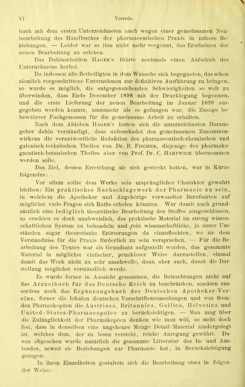 buch mit dem ersten Unterzeichneten auch wegen einer gemeinsamen Neu- bearbeitung des Handbuches der pharmaceutischen Praxis in nähere Be- ziehungen. — Leider war es ihm nicht mehr vergönnt, das Erscheinen der neuen Bearbeitung zu erleben. Das Dahinscheiden Hager’s führte nochmals einen Aufschub des Unternehmens herbei. Da indessen alle Betheiligten in dem Wunsche sich begegneten, das schon ziemlich vorgeschrittene Unternehmen zur definitiven Ausführung zu bringen, so wurde es möglich, die entgegenstehenden Schwierigkeiten so weit zu überwinden, dass Ende December 1898 mit der Drucklegung begonnen, und die erste Lieferung der neuen Bearbeitung im Januar 1899 aus- gegeben werden konnte, umsomehr als es gelungen war, die Zusage be- bewahrter Fachgenossen für die gemeinsame Arbeit zu erhalten. Nach dem Ableben Hager’s hatten sich die Unterzeichneten Heraus- geber dahin verständigt, dass unbeschadet des gemeinsamen Zusammen- wirkens die verantwortliche Redaktion des pharmaceutisch-chemischen und galenisch-technischen Theiles von Dr. B. Fischer, diejenige des pharmako- gnostisch-botanischen Theiles aber von Prof. Dr. C. Hartwich übernommen werden solle. Das Ziel, dessen Erreichung sie sich gesteckt hatten, war in Kürze folgendes: Vor allem sollte dem Werke sein ursprünglicher Charakter gewahrt bleiben: Ein praktisches Nachschlagewerk der Pharmacie zu sein, in welchem die Apotheker und Angehörige verwandter Berufsarten auf möglichst viele Fragen sich Raths erholen könnten. War damit auch grund- sätzlich eine lediglich theoretische Bearbeitung des Stoffes ausgeschlossen, so erschien es doch unabweislich, das praktische Material im streng wissen- schaftlichen System zu behandeln und ^rein wissenschaftliche, ja unter Um- ständen sogar theoretische Erörterungen da einzuflechten, wo sie dem Verständniss für die Praxis förderlich zu sein versprachen. — Für die Be- arbeitung des Textes war als Grundsatz aufgestellt worden, das gesammte Material in möglichst einfacher, prunkloser Weise darzustellen, einmal damit das Werk nicht zu sehr anschwelle, dann aber auch, damit die Dar- stellung möglichst verständlich werde. Es wurde ferner in Aussicht genommen, die Betrachtungen nicht auf das Arzneibuch für das Deutsche Reich zu beschränken, sondern aus- serdem noch das Ergänzungsbuch des Deutschen Apotheker-Ver- eins, ferner die lokalen deutschen Vorschriftensammlungen und von frem- den Pharmakopoen die Austriaca, Britannica, Gallica, Helvetica und United-States-Pharmacopo'iea zu berücksichtigen. — Man mag über die Zulänglichkeit der Pharmakopoen denken wie man will, so steht doch fest, dass in denselben eine ungeheure Menge Detail-Material niedergelegt ist, welches dem, der zu lesen versteht, reiche Anregung gewährt. Da- von abgesehen wurde natürlich die gesammte Litteratur des In- und Aus- landes, soweit sie Beziehungen zur Pharmacie hat, in Berücksichtigung gezogen. In ihren Einzelheiten gestaltete sich die Bearbeitung etwa in folgen- der Weise: