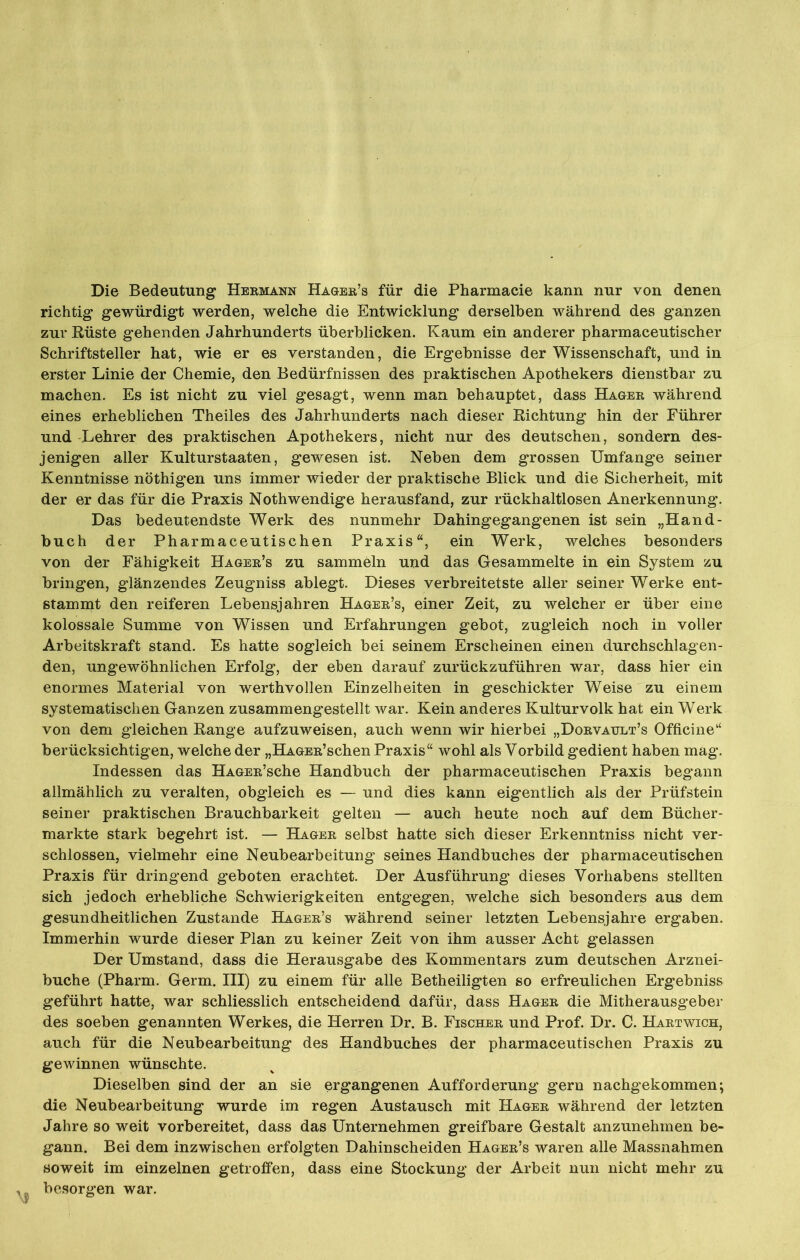 Die Bedeutung Hermann Hager’s für die Pharmacie kann nur von denen richtig gewürdigt werden, welche die Entwicklung derselben während des ganzen zur Rüste gehenden Jahrhunderts überblicken. Kaum ein anderer pharmaceutischer Schriftsteller hat, wie er es verstanden, die Ergebnisse der Wissenschaft, und in erster Linie der Chemie, den Bedürfnissen des praktischen Apothekers dienstbar zu machen. Es ist nicht zu viel gesagt, wenn man behauptet, dass Hager während eines erheblichen Theiles des Jahrhunderts nach dieser Richtung hin der Führer und Lehrer des praktischen Apothekers, nicht nur des deutschen, sondern des- jenigen aller Kulturstaaten, gewesen ist. Neben dem grossen Umfange seiner Kenntnisse nöthigen uns immer wieder der praktische Blick und die Sicherheit, mit der er das für die Praxis Nothwendige herausfand, zur rückhaltlosen Anerkennung. Das bedeutendste Werk des nunmehr Dahingegangenen ist sein „Hand- buch der Pharmaceutischen Praxis“, ein Werk, welches besonders von der Fähigkeit Hager’s zu sammeln und das Gesammelte in ein System zu bringen, glänzendes Zeugniss ablegt. Dieses verbreitetste aller seiner Werke ent- stammt den reiferen Lebensjahren Hager’s, einer Zeit, zu welcher er über eine kolossale Summe von Wissen und Erfahrungen gebot, zugleich noch in voller Arbeitskraft stand. Es hatte sogleich bei seinem Erscheinen einen durchschlagen- den, ungewöhnlichen Erfolg, der eben darauf zurückzuführen war, dass hier ein enormes Material von werthvollen Einzelheiten in geschickter Weise zu einem systematischen Ganzen zusammengestellt war. Kein anderes Kulturvolk hat ein Werk von dem gleichen Range aufzuweisen, auch wenn wir hierbei „Dorvatjlt’s Officine“ berücksichtigen, welche der „HAGEit’schen Praxis“ wohl als Vorbild gedient haben mag. Indessen das HAGEit’sche Handbuch der pharmaceutischen Praxis begann allmählich zu veralten, obgleich es — und dies kann eigentlich als der Prüfstein seiner praktischen Brauchbarkeit gelten — auch heute noch auf dem Bücher- märkte stark begehrt ist. — Hager selbst hatte sich dieser Erkenntniss nicht ver- schlossen, vielmehr eine Neubearbeitung seines Handbuches der pharmaceutischen Praxis für dringend geboten erachtet. Der Ausführung dieses Vorhabens stellten sich jedoch erhebliche Schwierigkeiten entgegen, welche sich besonders aus dem gesundheitlichen Zustande Hager’s während seiner letzten Lebensjahre ergaben. Immerhin wurde dieser Plan zu keiner Zeit von ihm ausser Acht gelassen Der Umstand, dass die Herausgabe des Kommentars zum deutschen Arznei- buche (Pharm. Germ. III) zu einem für alle Betheiligten so erfreulichen Ergebniss geführt hatte, war schliesslich entscheidend dafür, dass Hager die Mitherausgeber des soeben genannten Werkes, die Herren Dr. B. Fischer und Prof. Dr. C. Hartwich, auch für die Neubearbeitung des Handbuches der pharmaceutischen Praxis zu gewinnen wünschte. Dieselben sind der an sie ergangenen Aufforderung gern nachgekommen; die Neubearbeitung wurde im regen Austausch mit Hager während der letzten Jahre so weit vorbereitet, dass das Unternehmen greifbare Gestalt anzunehmen be- gann. Bei dem inzwischen erfolgten Dahinscheiden Hager’s waren alle Massnahmen soweit im einzelnen getroffen, dass eine Stockung der Arbeit nun nicht mehr zu besorgen war.
