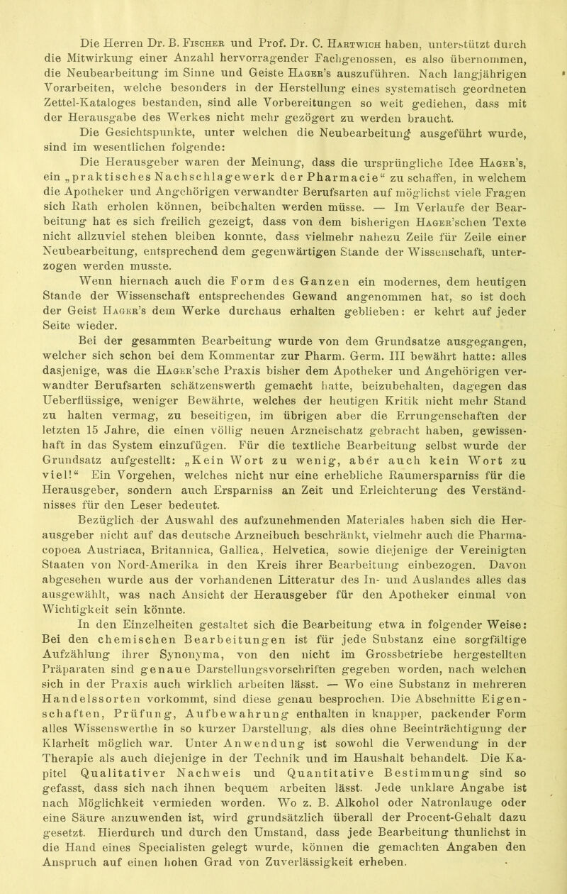 Die Herren Dr. B. Fischer und Prof. Dr. C. Hartwich haben, unterstützt durch die Mitwirkung einer Anzahl hervorragender Fachgenossen, es also übernommen, die Neubearbeitung im Sinne und Geiste Hager’s auszuführen. Nach langjährigen Vorarbeiten, welche besonders in der Herstellung eines systematisch geordneten Zettel-Kataloges bestanden, sind alle Vorbereitungen so weit gediehen, dass mit der Herausgabe des Werkes nicht mehr gezögert zu werden braucht. Die Gesichtspunkte, unter welchen die Neubearbeitung ausgeführt wurde, sind im wesentlichen folgende: Die Herausgeber waren der Meinung, dass die ursprüngliche Idee Hager’s, ein „praktisches Nachschlagewerk der Pharmacie“ zu schaffen, in welchem die Apotheker und Angehörigen verwandter Berufsarten auf möglichst viele Fragen sich Rath erholen können, beibehalten werden müsse. — Im Verlaufe der Bear- beitung hat es sich freilich gezeigt, dass von dem bisherigen HAGER’schen Texte nicht allzuviel stehen bleiben konnte, dass vielmehr nahezu Zeile für Zeile einer Neubearbeitung, entsprechend dem gegenwärtigen Stande der Wissenschaft, unter- zogen werden musste. Wenn hiernach auch die Form des Ganzen ein modernes, dem heutigen Stande der Wissenschaft entsprechendes Gewand angenommen hat, so ist doch der Geist Hager’s dem Werke durchaus erhalten geblieben: er kehrt auf jeder Seite wieder. Bei der gesammten Bearbeitung wurde von dem Grundsätze ausgegangen, welcher sich schon bei dem Kommentar zur Pharm. Germ. III bewährt hatte: alles dasjenige, was die HAGER’sche Praxis bisher dem Apotheker und Angehörigen ver- wandter Berufsarten schätzenswerth gemacht hatte, beizubehalten, dagegen das Ueberfiüssige, weniger Bewährte, welches der heutigen Kritik nicht mehr Stand zu halten vermag, zu beseitigen, im übrigen aber die Errungenschaften der letzten 15 Jahre, die einen völlig' neuen Arzneischatz gebracht haben, gewissen- haft in das System einzufügen. Für die textliche Bearbeitung selbst wurde der Grundsatz aufgestellt: „Kein Wort zu wenig, aber auch kein Wort zu viel!“ Ein Vorgehen, welches nicht nur eine erhebliche Raumersparniss für die Herausgeber, sondern auch Ersparniss an Zeit und Erleichterung des Verständ- nisses für den Leser bedeutet. Bezüglich der Auswahl des aufzunehmenden Materiales haben sich die Her- ausgeber nicht auf das deutsche Arzneibuch beschränkt, vielmehr auch die Pharma- copoea Austriaca, Britannica, Gallica, Helvetica, sowie diejenige der Vereinigten Staaten von Nord-Amerika in den Kreis ihrer Bearbeitung einbezogen. Davon abgesehen wurde aus der vorhandenen Litteratur des In- und Auslandes alles das ausgewählt, was nach Ansicht der Herausgeber für den Apotheker einmal von Wichtigkeit sein könnte. In den Einzelheiten gestaltet sich die Bearbeitung etwa in folgender Weise: Bei den chemischen Bearbeitungen ist für jede Substanz eine sorgfältige Aufzählung ihrer Synonyma, von den nicht im Grossbetriebe hergestellten Präparaten sind genaue Darstellungsvorschriften gegeben worden, nach welchen sich in der Praxis auch wirklich arbeiten lässt. — Wo eine Substanz in mehreren Handelssorten vorkommt, sind diese genau besprochen. Die Abschnitte Eigen- schaften, Prüfung, Aufbewahrung enthalten in knapper, packender Form alles Wissenswerthe in so kurzer Darstellung, als dies ohne Beeinträchtigung* der Klarheit möglich war. Unter Anwendung ist sowohl die Verwendung in der Therapie als auch diejenige in der Technik und im Haushalt behandelt. Die Ka- pitel Qualitativer Nachweis und Quantitative Bestimmung sind so gefasst, dass sich nach ihnen bequem arbeiten lässt. Jede unklare Angabe ist nach Möglichkeit vermieden worden. Wo z. B. Alkohol oder Natronlauge oder eine Säure anzuwenden ist, wird grundsätzlich überall der Procent-Gehalt dazu gesetzt. Hierdurch und durch den Umstand, dass jede Bearbeitung thunlichst in die Hand eines Specialisten gelegt wurde, können die gemachten Angaben den Anspruch auf einen hohen Grad von Zuverlässigkeit erheben.